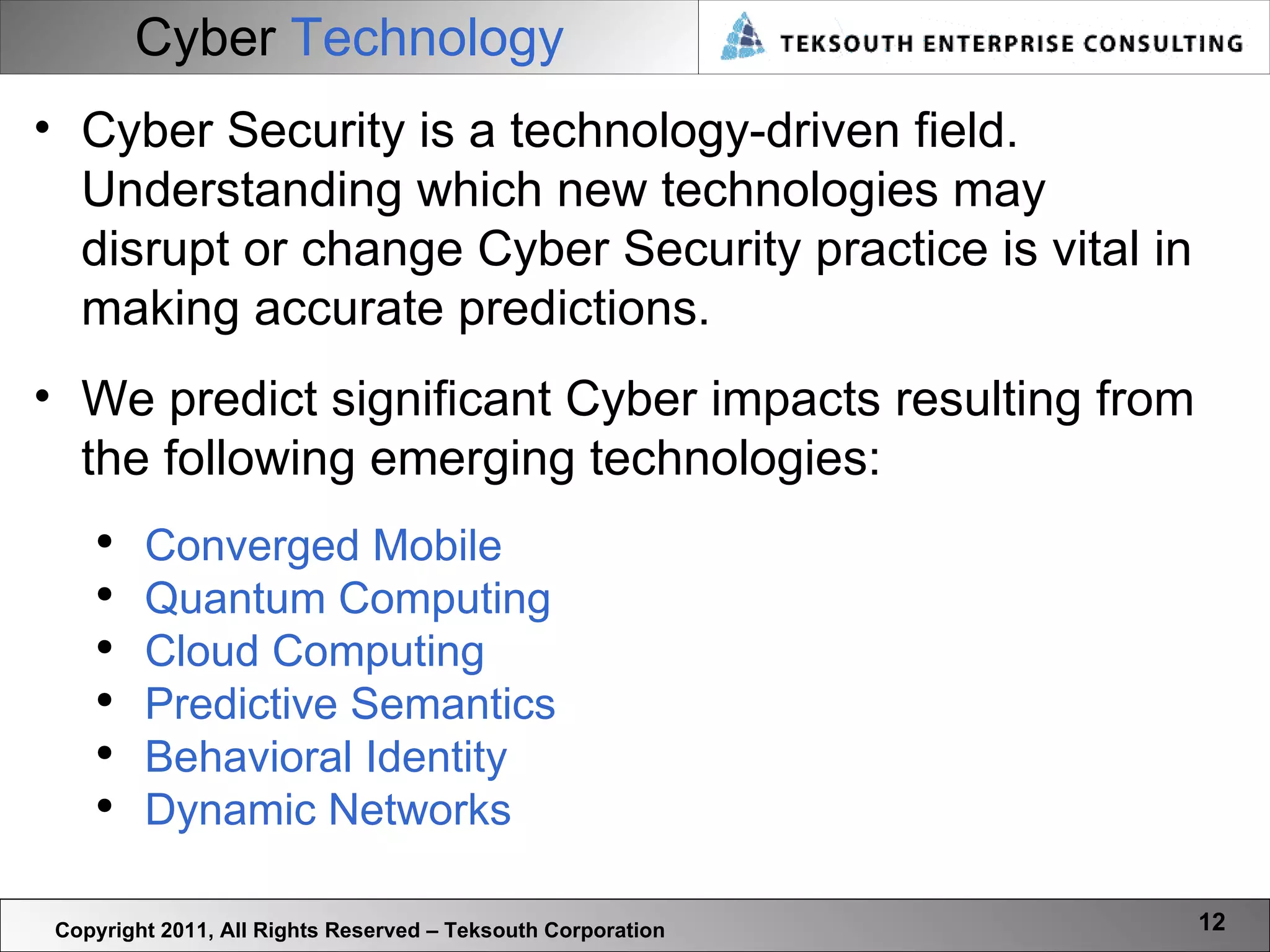 Cyber  Technology Copyright 2011, All Rights Reserved – Teksouth Corporation Cyber Security is a technology-driven field. Understanding which new technologies may disrupt or change Cyber Security practice is vital in making accurate predictions.  We predict significant Cyber impacts resulting from the following emerging technologies:  Converged Mobile Quantum Computing Cloud Computing Predictive Semantics Behavioral Identity Dynamic Networks 