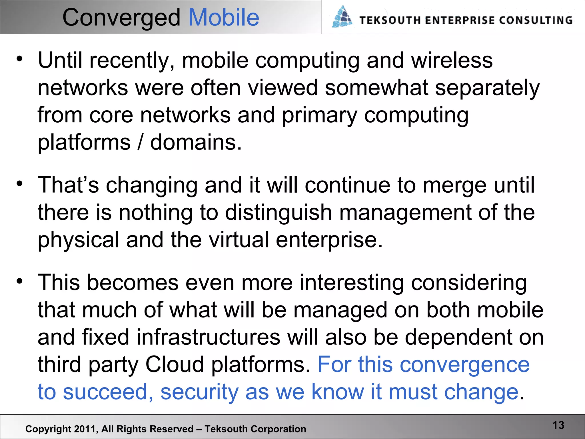 Converged  Mobile Copyright 2011, All Rights Reserved – Teksouth Corporation Until recently, mobile computing and wireless networks were often viewed somewhat separately from core networks and primary computing platforms / domains.  That’s changing and it will continue to merge until there is nothing to distinguish management of the physical and the virtual enterprise.  This becomes even more interesting considering that much of what will be managed on both mobile and fixed infrastructures will also be dependent on third party Cloud platforms.  For this convergence to succeed, security as we know it must change .  