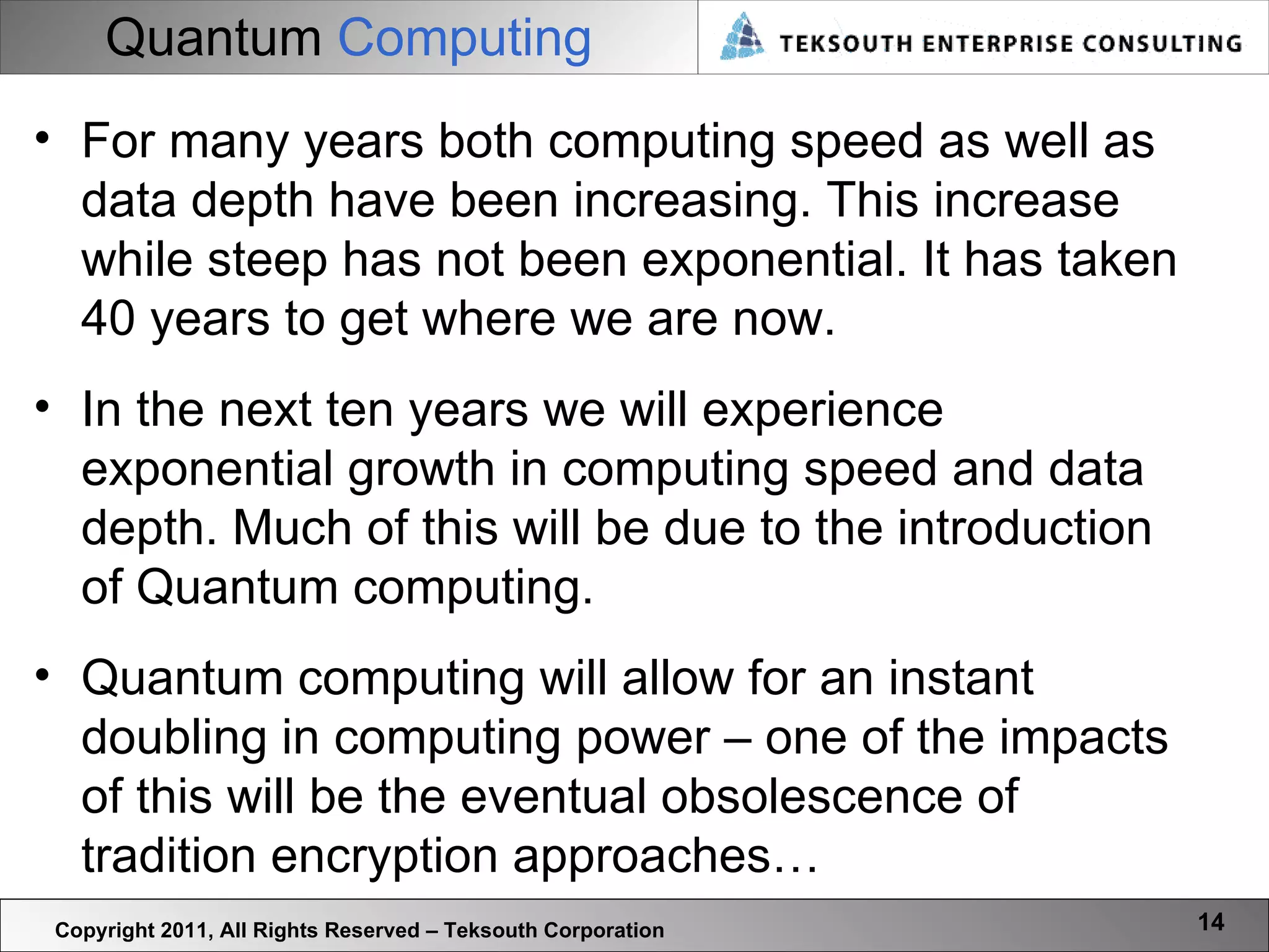 Quantum  Computing Copyright 2011, All Rights Reserved – Teksouth Corporation For many years both computing speed as well as data depth have been increasing. This increase while steep has not been exponential. It has taken 40 years to get where we are now.  In the next ten years we will experience exponential growth in computing speed and data depth. Much of this will be due to the introduction of Quantum computing.  Quantum computing will allow for an instant doubling in computing power – one of the impacts of this will be the eventual obsolescence of tradition encryption approaches… 