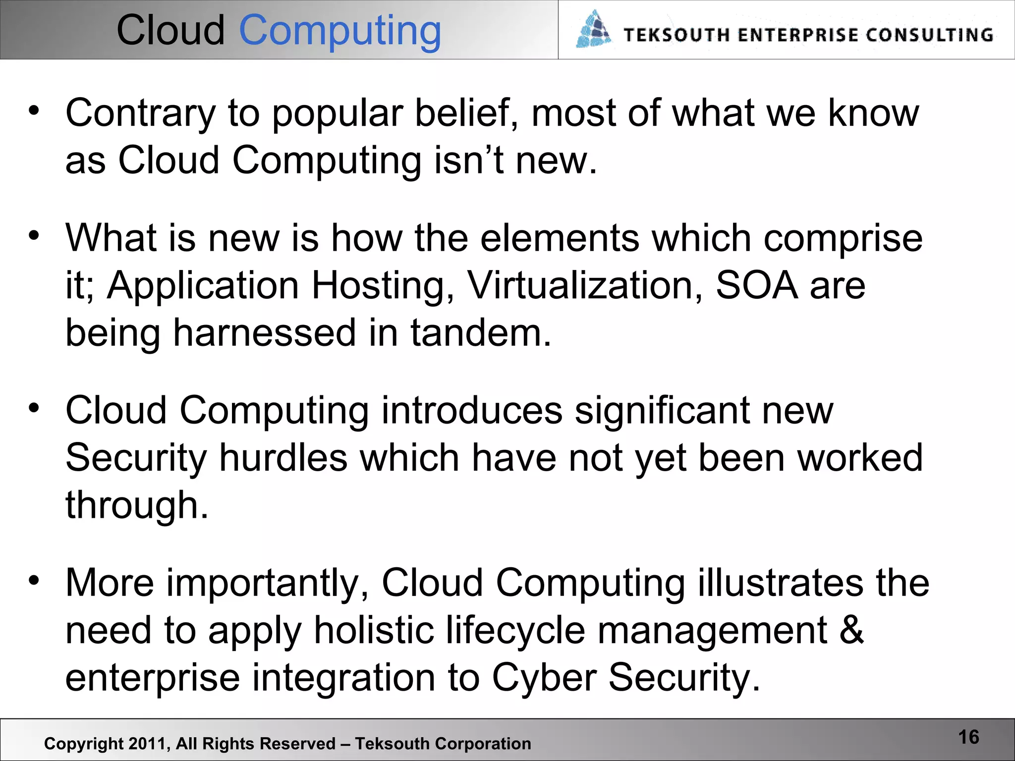 Cloud   Computing Copyright 2011, All Rights Reserved – Teksouth Corporation Contrary to popular belief, most of what we know as Cloud Computing isn’t new. What is new is how the elements which comprise it; Application Hosting, Virtualization, SOA are being harnessed in tandem.  Cloud Computing introduces significant new Security hurdles which have not yet been worked through.  More importantly, Cloud Computing illustrates the need to apply holistic lifecycle management & enterprise integration to Cyber Security. 