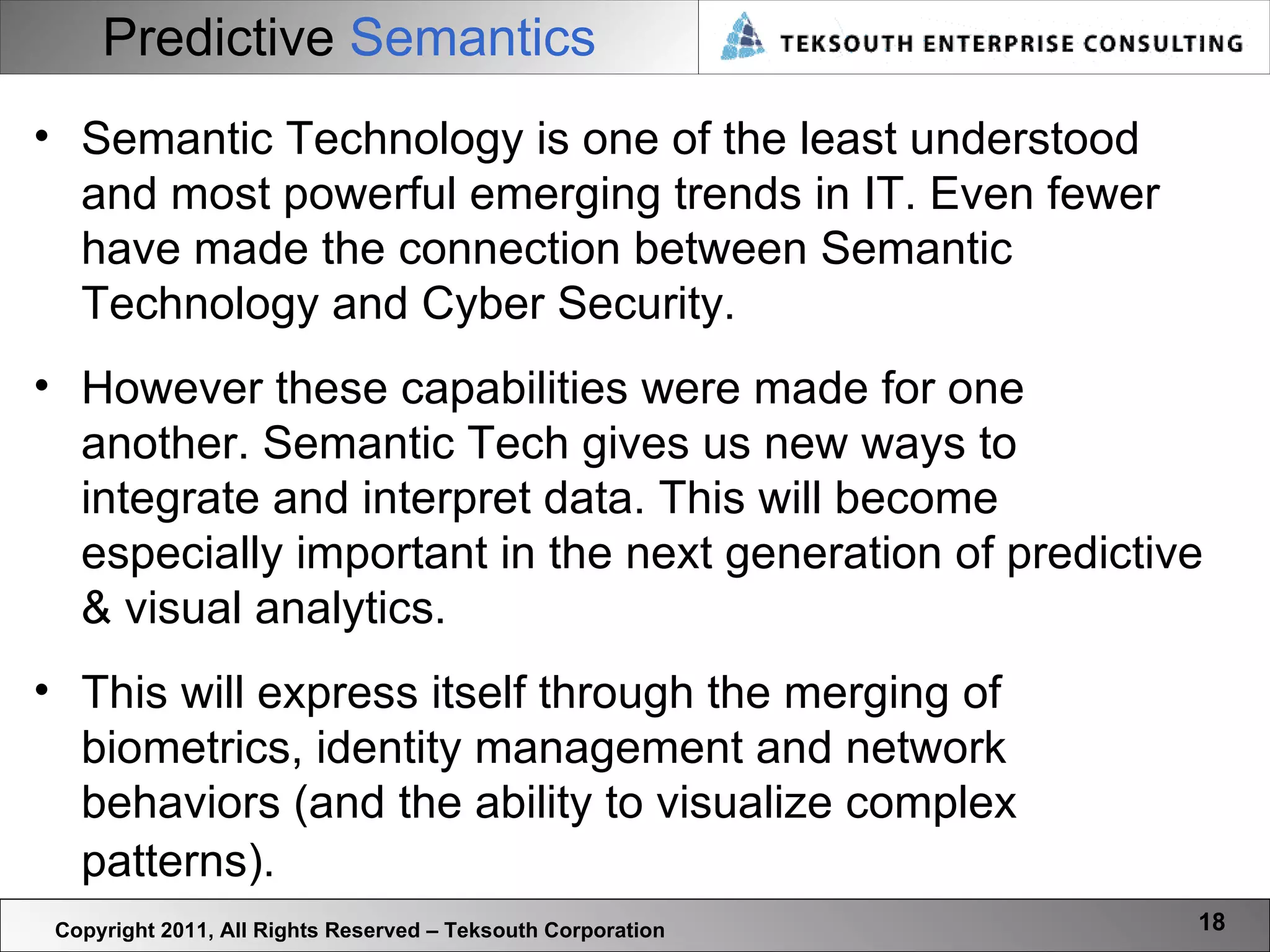 Predictive  Semantics Copyright 2011, All Rights Reserved – Teksouth Corporation Semantic Technology is one of the least understood and most powerful emerging trends in IT. Even fewer have made the connection between Semantic Technology and Cyber Security.  However these capabilities were made for one another. Semantic Tech gives us new ways to integrate and interpret data. This will become especially important in the next generation of predictive & visual analytics.  This will express itself through the merging of biometrics, identity management and network behaviors (and the ability to visualize complex patterns).   
