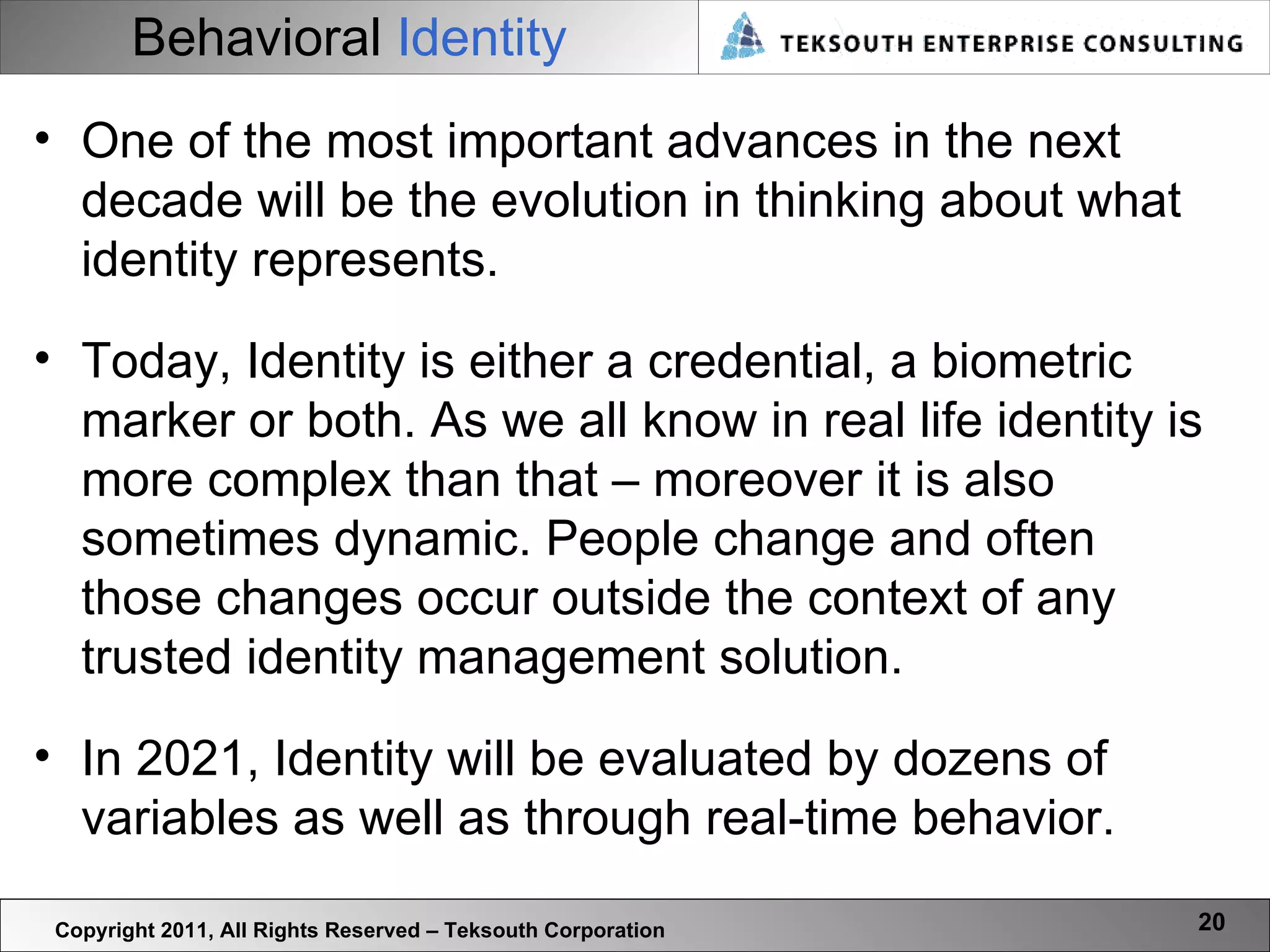 Behavioral  Identity Copyright 2011, All Rights Reserved – Teksouth Corporation One of the most important advances in the next decade will be the evolution in thinking about what identity represents.  Today, Identity is either a credential, a biometric marker or both. As we all know in real life identity is more complex than that – moreover it is also sometimes dynamic. People change and often those changes occur outside the context of any trusted identity management solution.  In 2021, Identity will be evaluated by dozens of variables as well as through real-time behavior.  