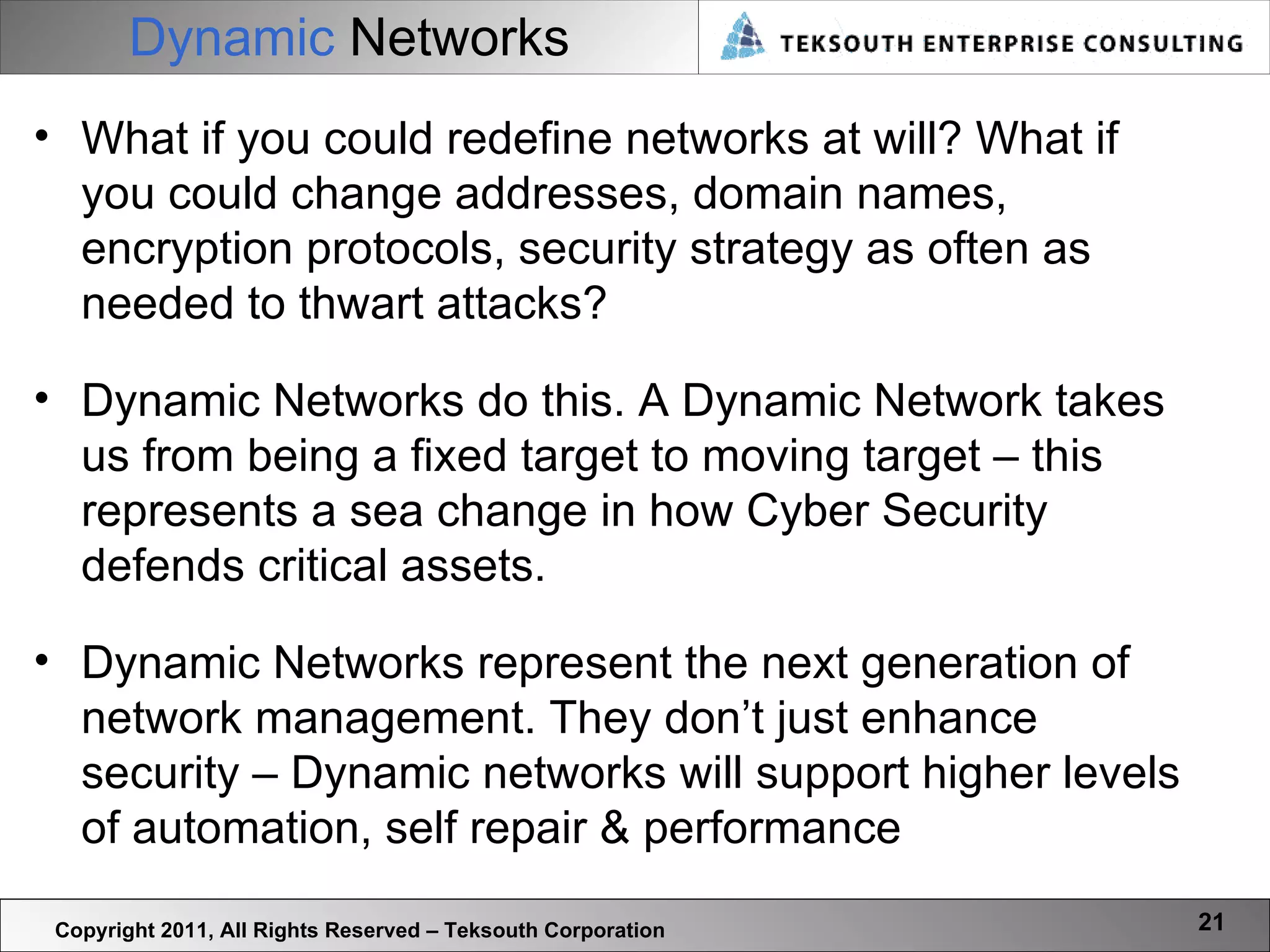 Dynamic   Networks Copyright 2011, All Rights Reserved – Teksouth Corporation What if you could redefine networks at will? What if you could change addresses, domain names, encryption protocols, security strategy as often as needed to thwart attacks? Dynamic Networks do this. A Dynamic Network takes us from being a fixed target to moving target – this represents a sea change in how Cyber Security defends critical assets.  Dynamic Networks represent the next generation of network management. They don’t just enhance security – Dynamic networks will support higher levels of automation, self repair & performance 