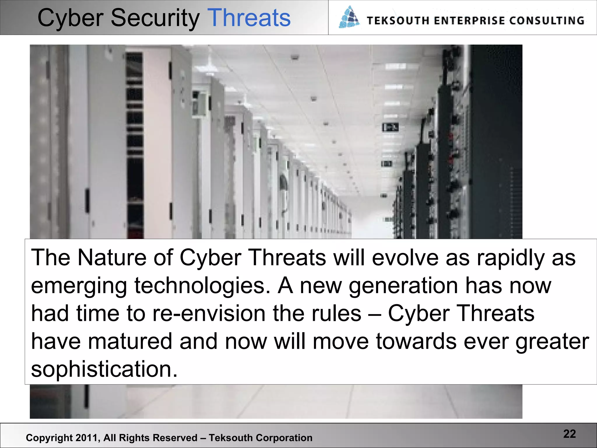Cyber Security  Threats Copyright 2011, All Rights Reserved – Teksouth Corporation The Nature of Cyber Threats will evolve as rapidly as emerging technologies. A new generation has now had time to re-envision the rules – Cyber Threats have matured and now will move towards ever greater sophistication.  