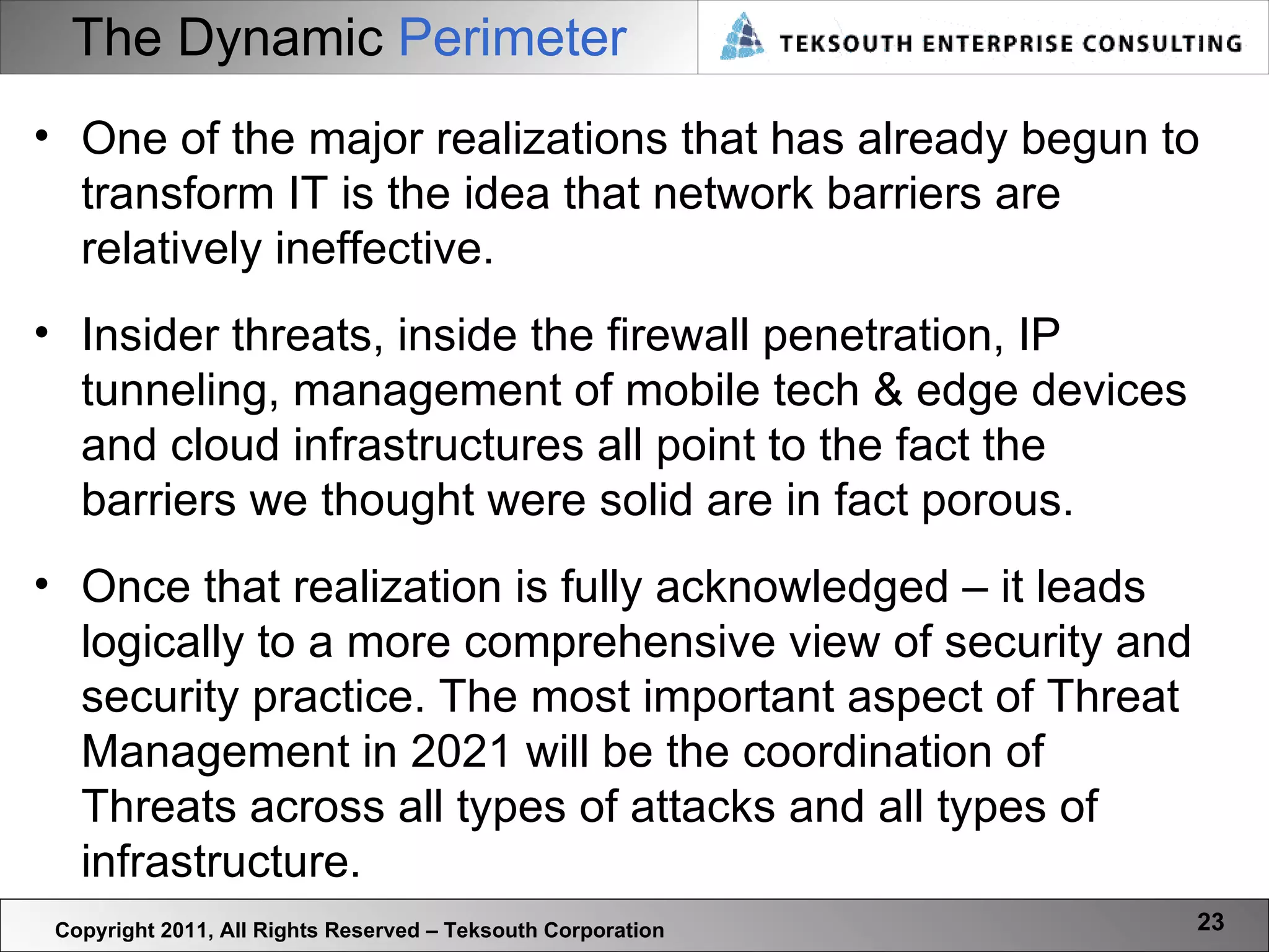 The Dynamic   Perimeter Copyright 2011, All Rights Reserved – Teksouth Corporation One of the major realizations that has already begun to transform IT is the idea that network barriers are relatively ineffective. Insider threats, inside the firewall penetration, IP tunneling, management of mobile tech & edge devices and cloud infrastructures all point to the fact the barriers we thought were solid are in fact porous.  Once that realization is fully acknowledged – it leads logically to a more comprehensive view of security and security practice. The most important aspect of Threat Management in 2021 will be the coordination of Threats across all types of attacks and all types of infrastructure.  