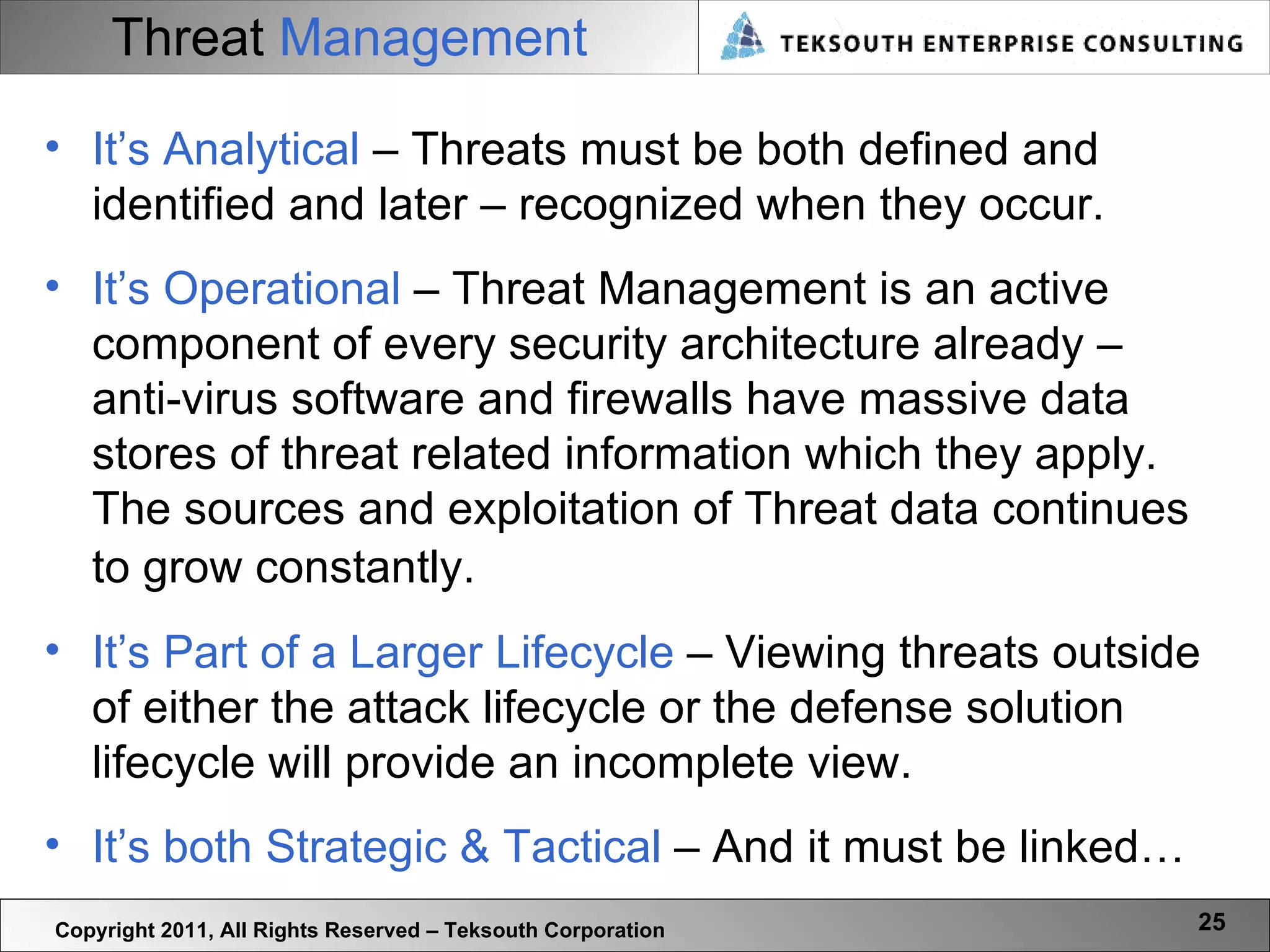 Threat   Management Copyright 2011, All Rights Reserved – Teksouth Corporation It’s Analytical  – Threats must be both defined and identified and later – recognized when they occur.  It’s Operational  – Threat Management is an active component of every security architecture already – anti-virus software and firewalls have massive data stores of threat related information which they apply. The sources and exploitation of Threat data continues to grow constantly.  It’s Part of a Larger Lifecycle  – Viewing threats outside of either the attack lifecycle or the defense solution lifecycle will provide an incomplete view.  It’s both Strategic & Tactical  – And it must be linked… 