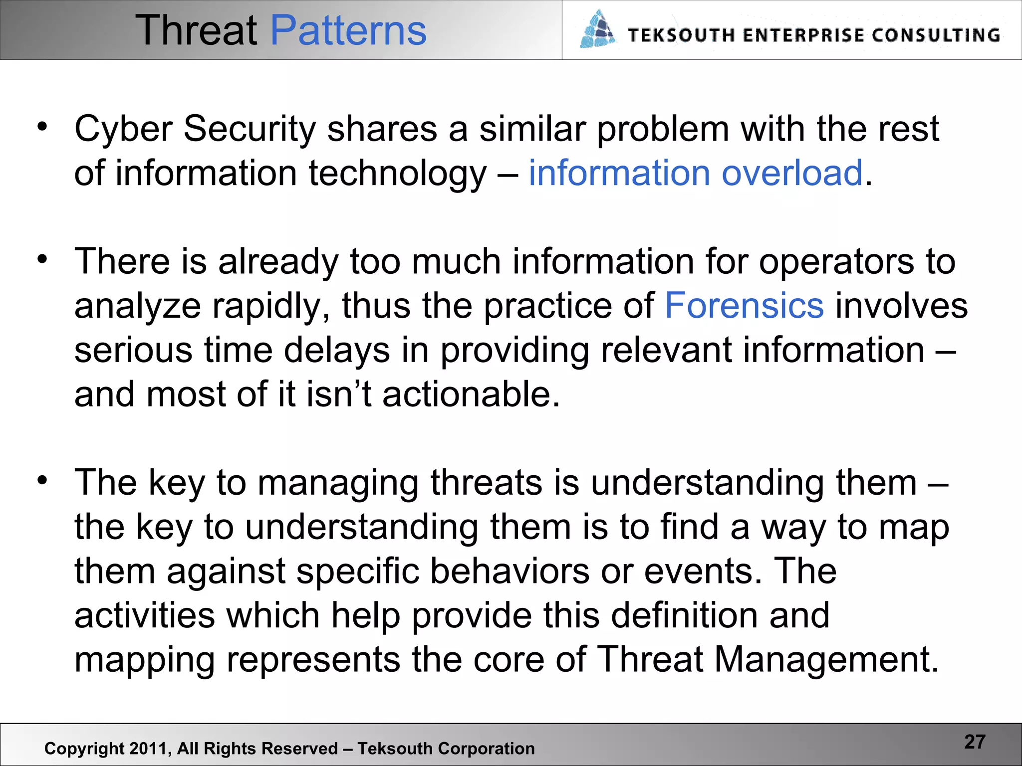 Threat   Patterns Copyright 2011, All Rights Reserved – Teksouth Corporation Cyber Security shares a similar problem with the rest of information technology –  information overload .  There is already too much information for operators to analyze rapidly, thus the practice of  Forensics  involves serious time delays in providing relevant information – and most of it isn’t actionable.  The key to managing threats is understanding them – the key to understanding them is to find a way to map them against specific behaviors or events. The activities which help provide this definition and mapping represents the core of Threat Management.  