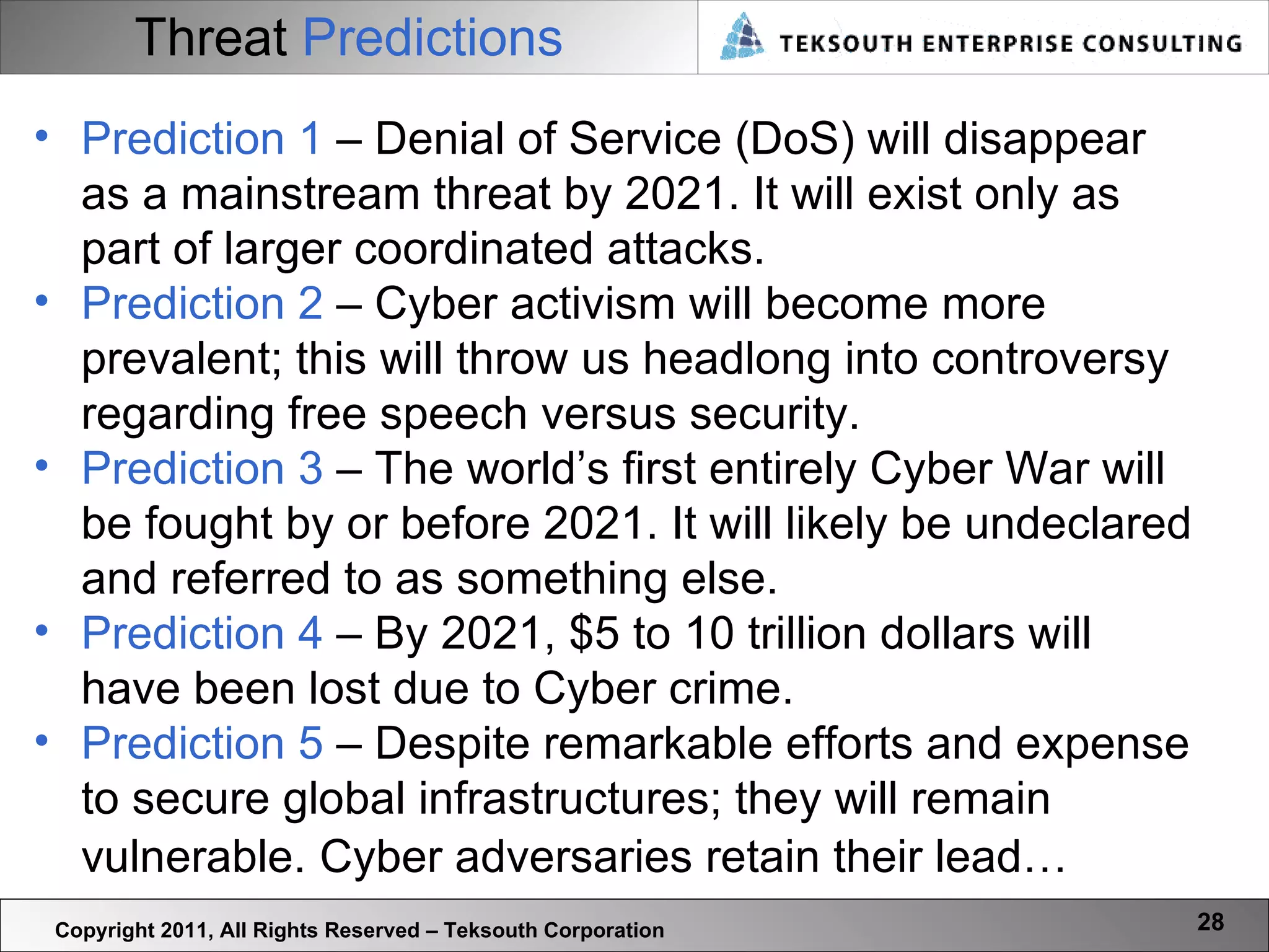 Threat   Predictions Copyright 2011, All Rights Reserved – Teksouth Corporation Prediction 1  – Denial of Service (DoS) will disappear as a mainstream threat by 2021. It will exist only as part of larger coordinated attacks. Prediction 2  – Cyber activism will become more prevalent; this will throw us headlong into controversy regarding free speech versus security.  Prediction 3  – The world’s first entirely Cyber War will be fought by or before 2021. It will likely be undeclared and referred to as something else. Prediction 4  – By 2021, $5 to 10 trillion dollars will have been lost due to Cyber crime. Prediction 5  – Despite remarkable efforts and expense to secure global infrastructures; they will remain vulnerable.   Cyber adversaries retain their lead… 