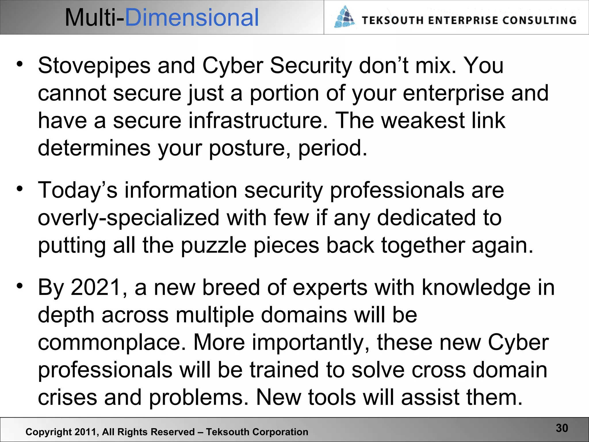 Multi- Dimensional Copyright 2011, All Rights Reserved – Teksouth Corporation Stovepipes and Cyber Security don’t mix. You cannot secure just a portion of your enterprise and have a secure infrastructure. The weakest link determines your posture, period.  Today’s information security professionals are overly-specialized with few if any dedicated to putting all the puzzle pieces back together again.  By 2021, a new breed of experts with knowledge in depth across multiple domains will be commonplace. More importantly, these new Cyber professionals will be trained to solve cross domain crises and problems. New tools will assist them. 