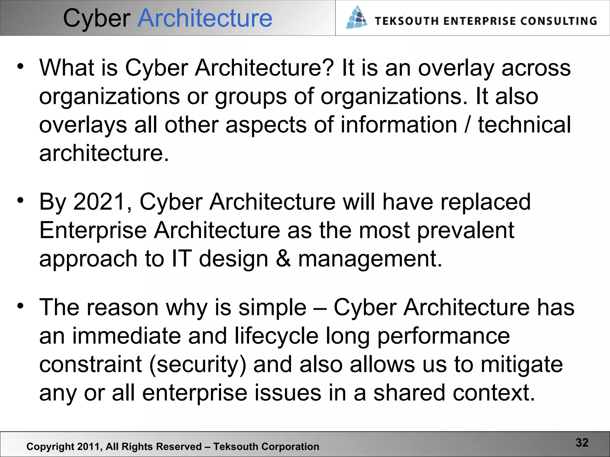 Cyber   Architecture Copyright 2011, All Rights Reserved – Teksouth Corporation What is Cyber Architecture? It is an overlay across organizations or groups of organizations. It also overlays all other aspects of information / technical architecture.  By 2021, Cyber Architecture will have replaced Enterprise Architecture as the most prevalent approach to IT design & management. The reason why is simple – Cyber Architecture has an immediate and lifecycle long performance constraint (security) and also allows us to mitigate any or all enterprise issues in a shared context.  