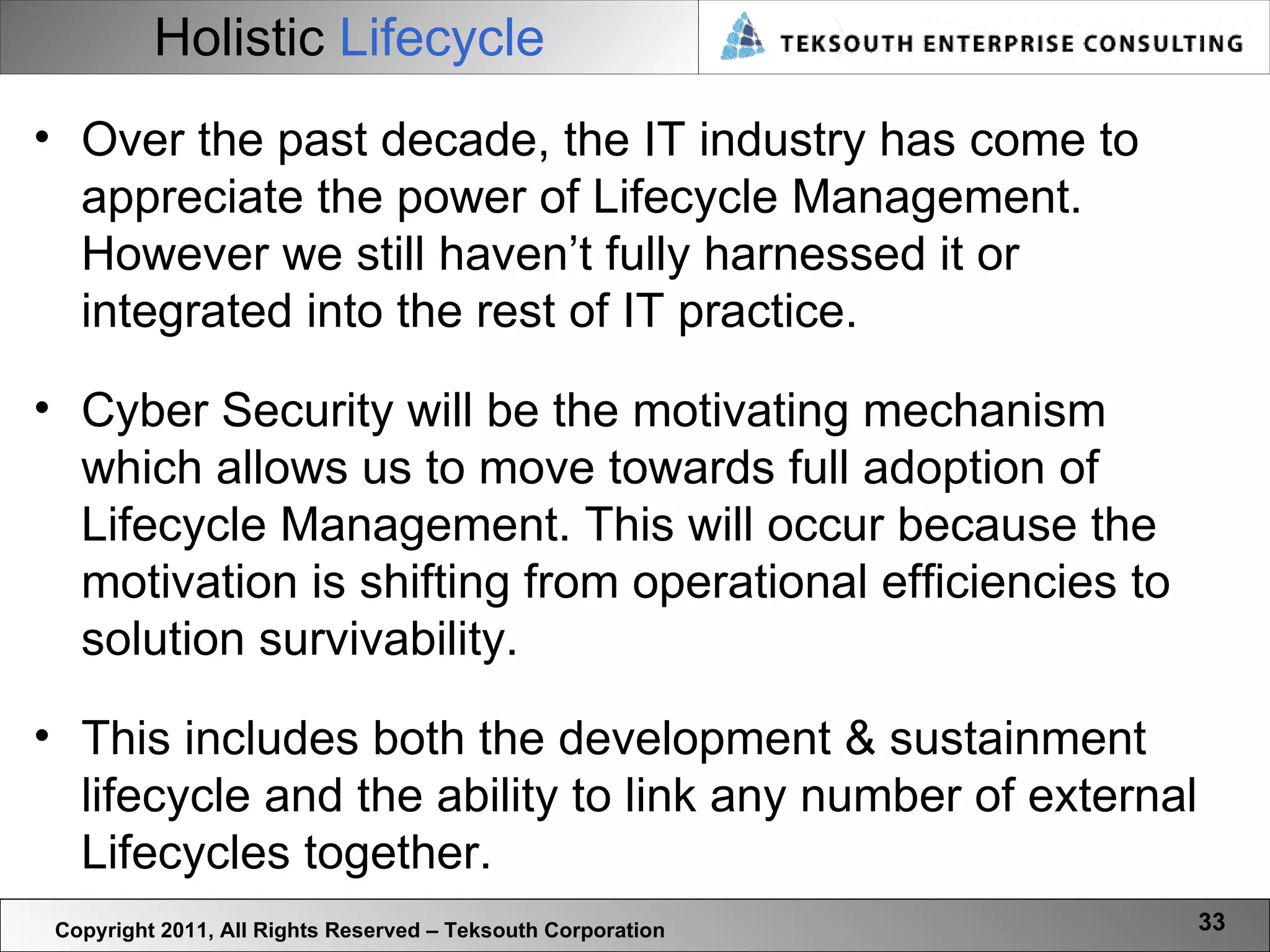 Holistic   Lifecycle Copyright 2011, All Rights Reserved – Teksouth Corporation Over the past decade, the IT industry has come to appreciate the power of Lifecycle Management. However we still haven’t fully harnessed it or integrated into the rest of IT practice. Cyber Security will be the motivating mechanism which allows us to move towards full adoption of Lifecycle Management. This will occur because the motivation is shifting from operational efficiencies to solution survivability.  This includes both the development & sustainment lifecycle and the ability to link any number of external Lifecycles together. 