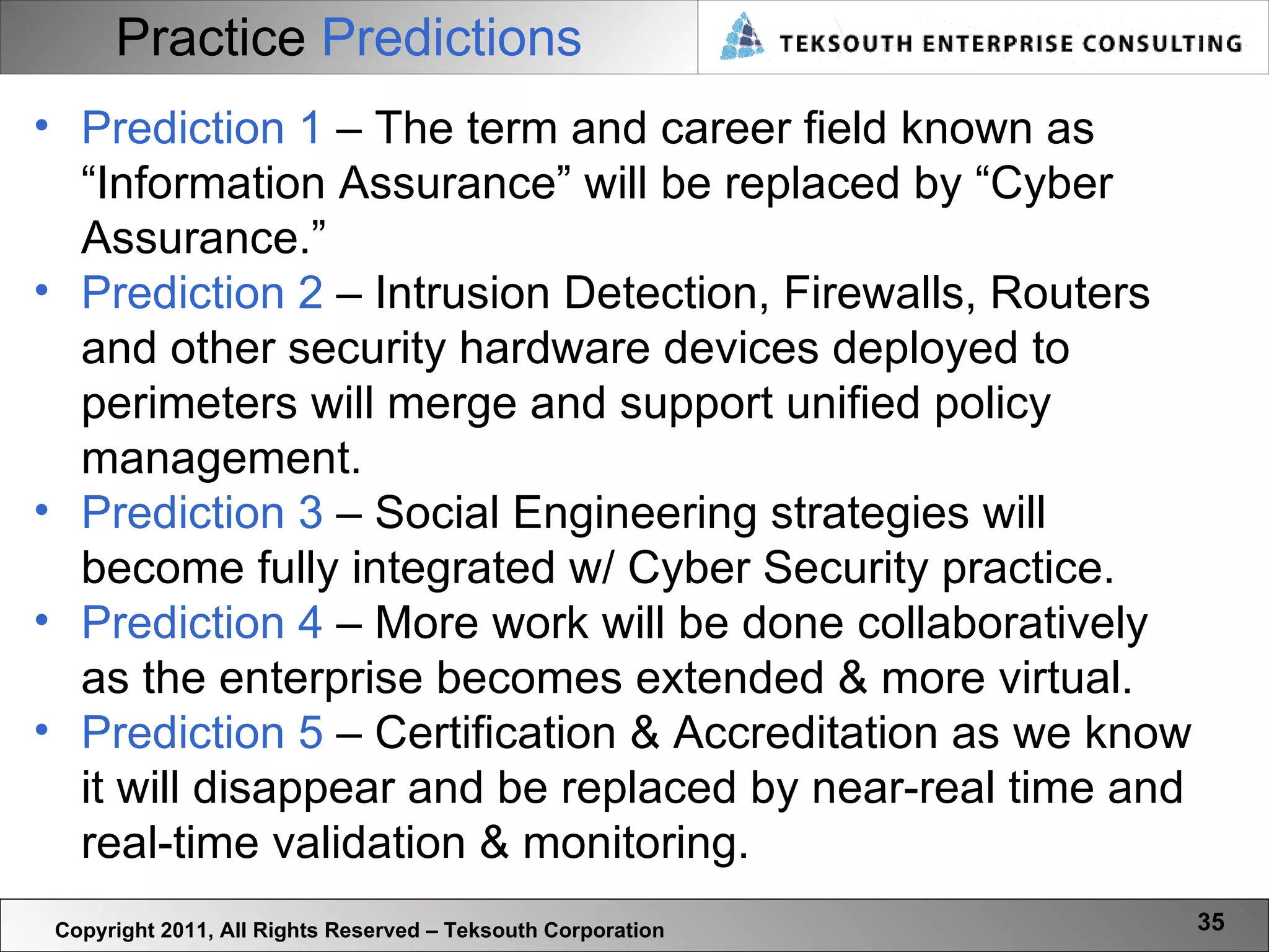 Practice   Predictions Copyright 2011, All Rights Reserved – Teksouth Corporation Prediction 1  – The term and career field known as “Information Assurance” will be replaced by “Cyber Assurance.” Prediction 2  – Intrusion Detection, Firewalls, Routers and other security hardware devices deployed to perimeters will merge and support unified policy management.  Prediction 3  – Social Engineering strategies will become fully integrated w/ Cyber Security practice.  Prediction 4  – More work will be done collaboratively as the enterprise becomes extended & more virtual. Prediction 5  – Certification & Accreditation as we know it will disappear and be replaced by near-real time and real-time validation & monitoring. 
