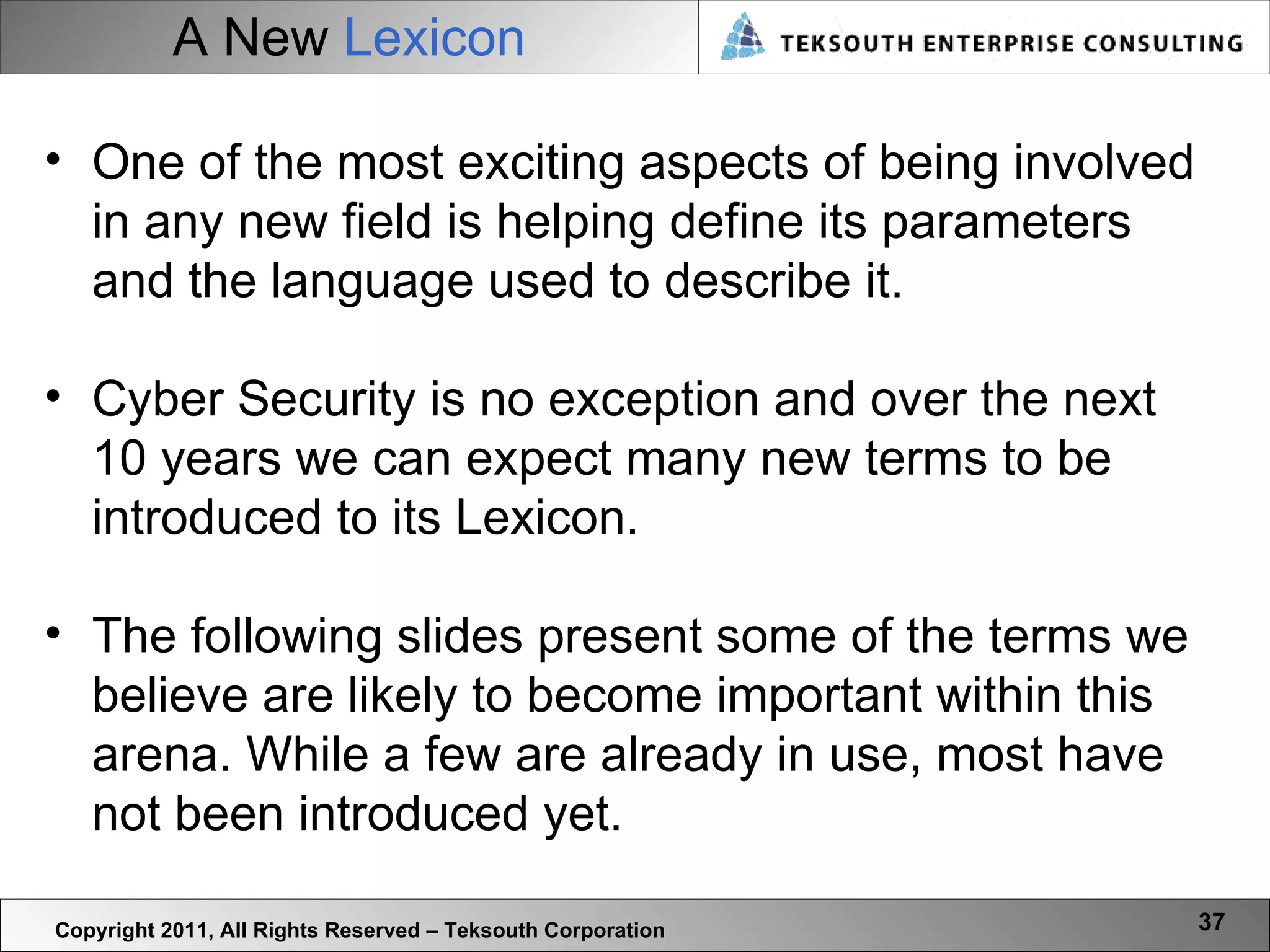 A New   Lexicon Copyright 2011, All Rights Reserved – Teksouth Corporation One of the most exciting aspects of being involved in any new field is helping define its parameters and the language used to describe it.  Cyber Security is no exception and over the next 10 years we can expect many new terms to be introduced to its Lexicon.  The following slides present some of the terms we believe are likely to become important within this arena. While a few are already in use, most have not been introduced yet.  