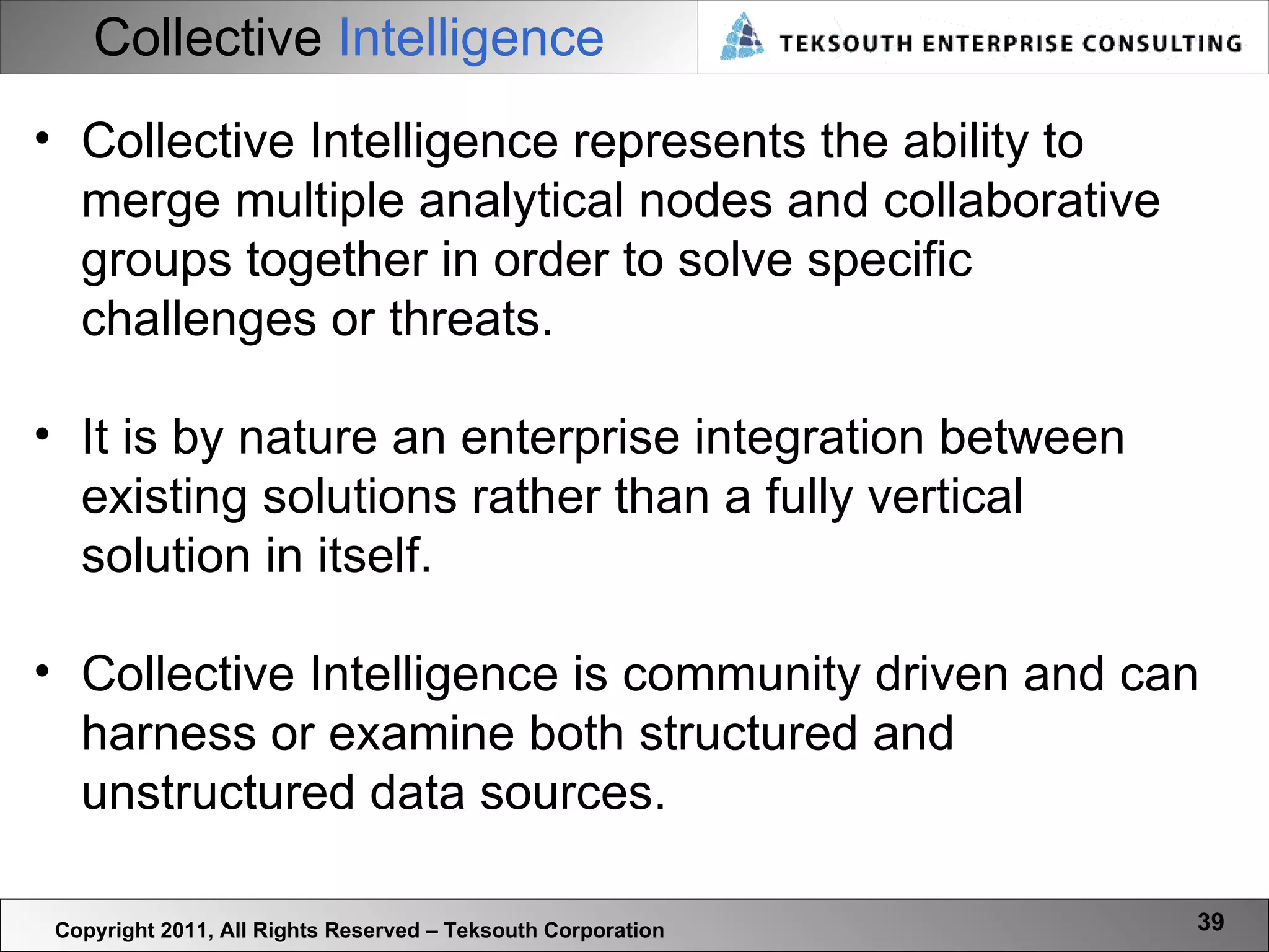 Collective   Intelligence Copyright 2011, All Rights Reserved – Teksouth Corporation Collective Intelligence represents the ability to merge multiple analytical nodes and collaborative groups together in order to solve specific challenges or threats.  It is by nature an enterprise integration between existing solutions rather than a fully vertical solution in itself.  Collective Intelligence is community driven and can harness or examine both structured and unstructured data sources.  