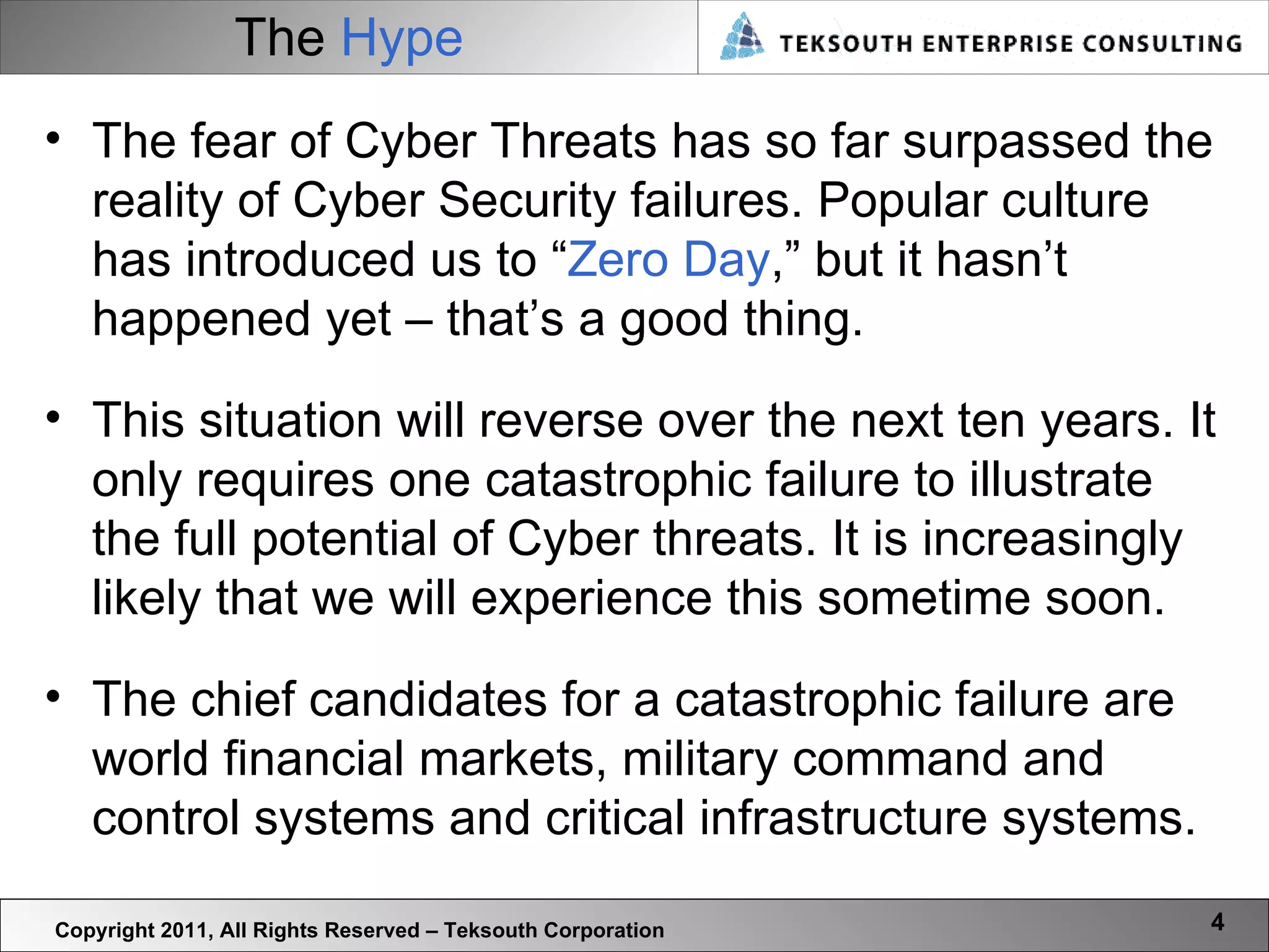 The  Hype Copyright 2011, All Rights Reserved – Teksouth Corporation The fear of Cyber Threats has so far surpassed the reality of Cyber Security failures. Popular culture has introduced us to “ Zero Day ,” but it hasn’t happened yet – that’s a good thing. This situation will reverse over the next ten years. It only requires one catastrophic failure to illustrate the full potential of Cyber threats. It is increasingly likely that we will experience this sometime soon.  The chief candidates for a catastrophic failure are world financial markets, military command and control systems and critical infrastructure systems.  