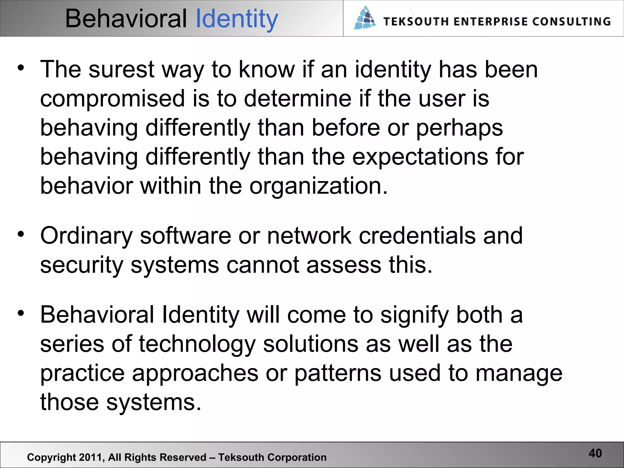 Behavioral   Identity Copyright 2011, All Rights Reserved – Teksouth Corporation The surest way to know if an identity has been compromised is to determine if the user is behaving differently than before or perhaps behaving differently than the expectations for behavior within the organization.  Ordinary software or network credentials and security systems cannot assess this.  Behavioral Identity will come to signify both a series of technology solutions as well as the practice approaches or patterns used to manage those systems.  