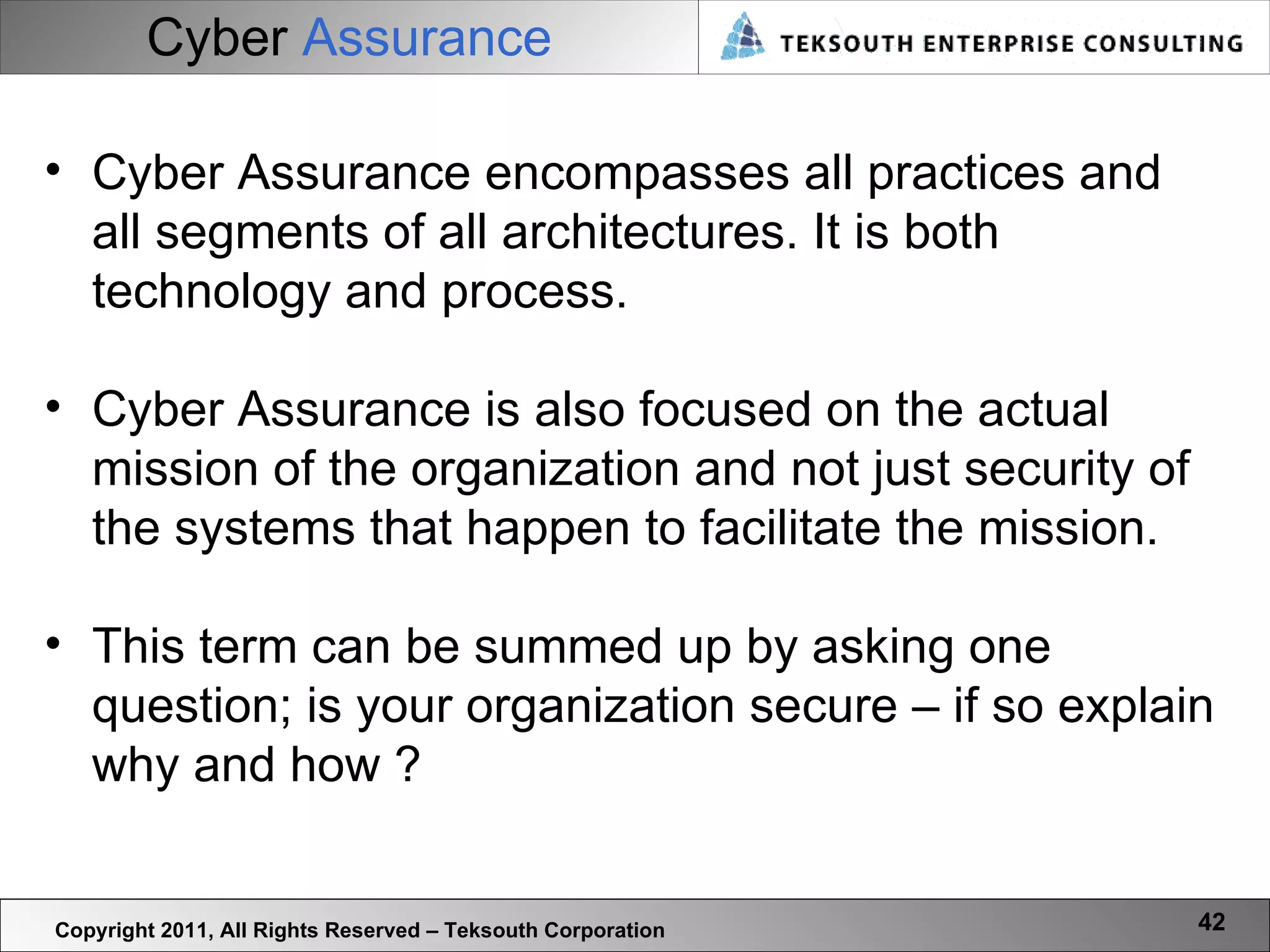 Cyber   Assurance Copyright 2011, All Rights Reserved – Teksouth Corporation Cyber Assurance encompasses all practices and all segments of all architectures. It is both technology and process.  Cyber Assurance is also focused on the actual mission of the organization and not just security of the systems that happen to facilitate the mission.  This term can be summed up by asking one question; is your organization secure – if so explain why and how ? 