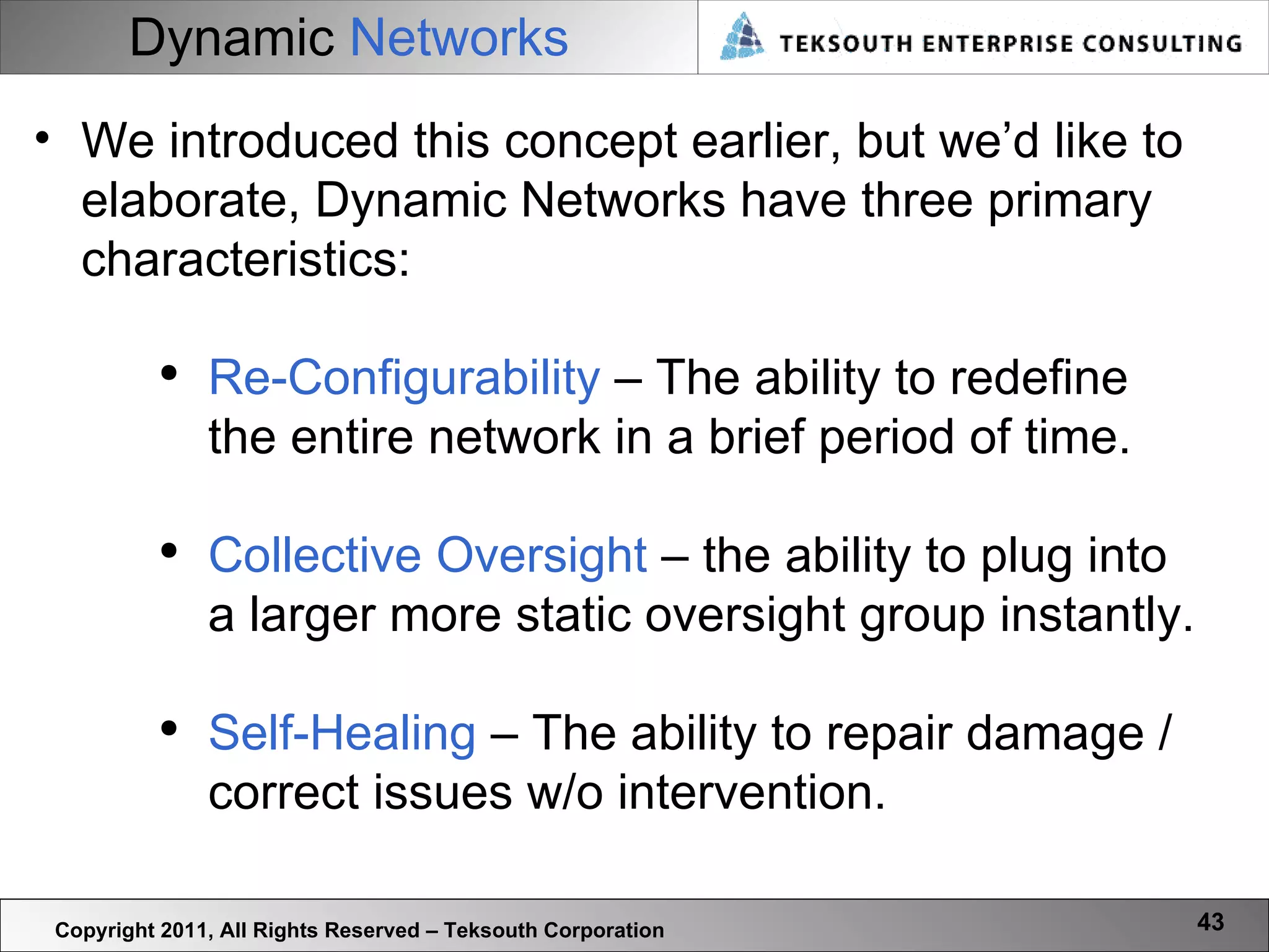 Dynamic   Networks Copyright 2011, All Rights Reserved – Teksouth Corporation We introduced this concept earlier, but we’d like to elaborate, Dynamic Networks have three primary characteristics: Re-Configurability  – The ability to redefine the entire network in a brief period of time. Collective Oversight  – the ability to plug into a larger more static oversight group instantly. Self-Healing  – The ability to repair damage / correct issues w/o intervention.  