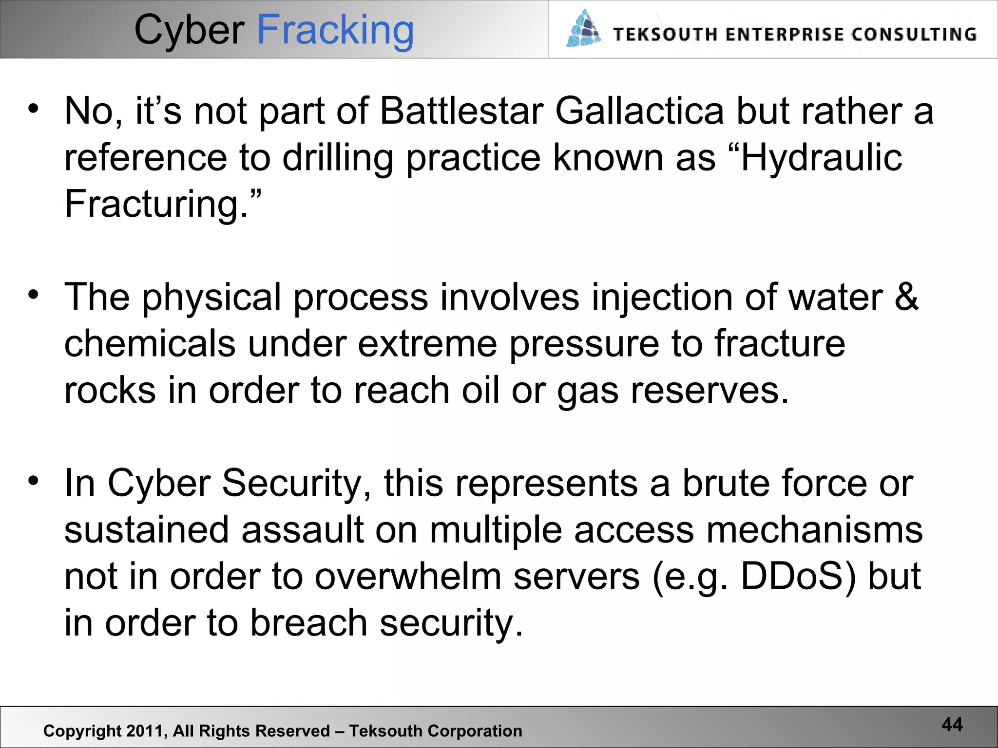 Cyber   Fracking Copyright 2011, All Rights Reserved – Teksouth Corporation No, it’s not part of Battlestar Gallactica but rather a reference to drilling practice known as “Hydraulic Fracturing.”   The physical process involves injection of water & chemicals under extreme pressure to fracture rocks in order to reach oil or gas reserves.  In Cyber Security, this represents a brute force or sustained assault on multiple access mechanisms not in order to overwhelm servers (e.g. DDoS) but in order to breach security.  
