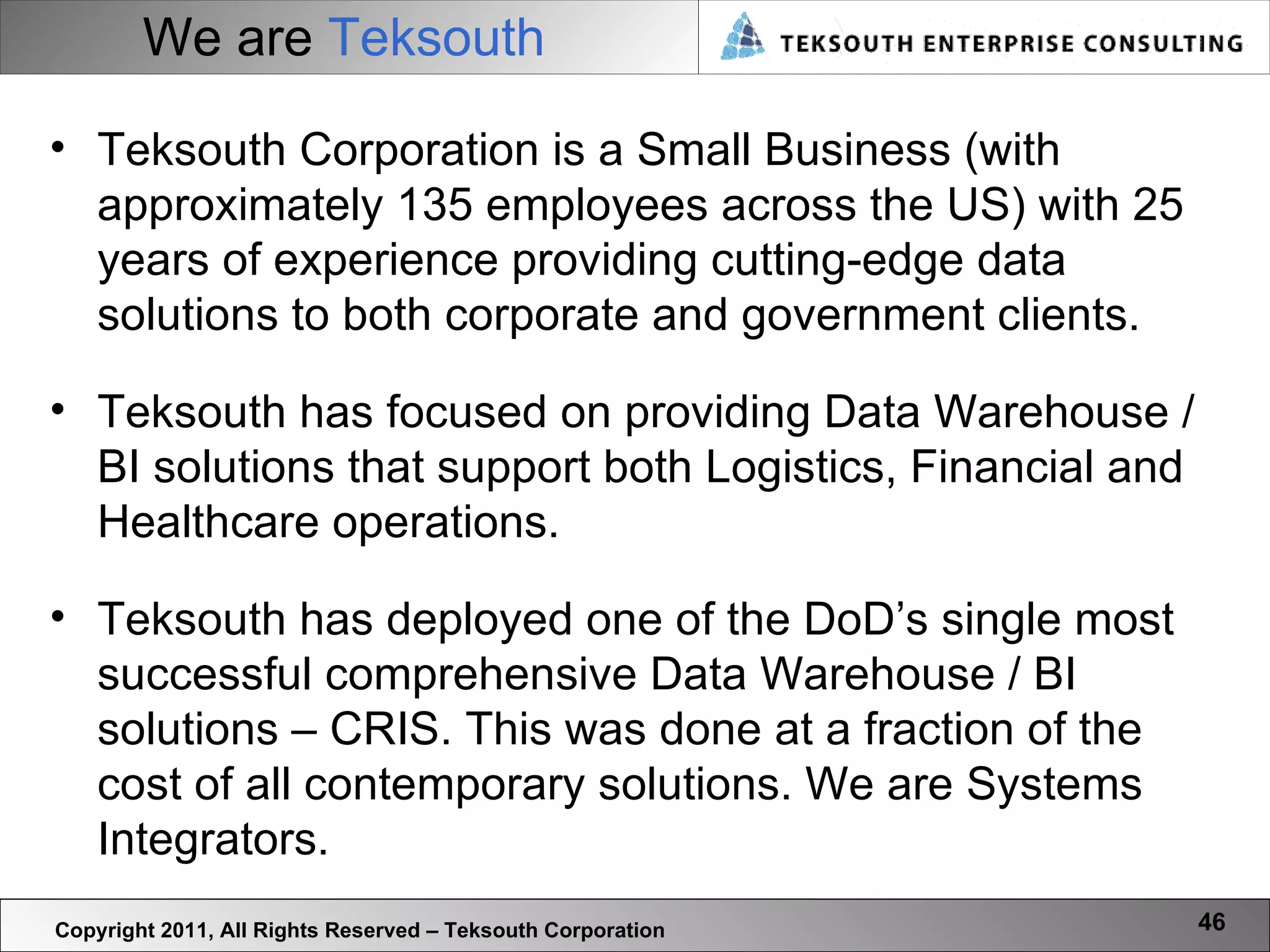 We are  Teksouth Teksouth Corporation is a Small Business (with approximately 135 employees across the US) with 25 years of experience providing cutting-edge data solutions to both corporate and government clients. Teksouth has focused on providing Data Warehouse / BI solutions that support both Logistics, Financial and Healthcare operations.  Teksouth has deployed one of the DoD’s single most successful comprehensive Data Warehouse / BI solutions – CRIS. This was done at a fraction of the cost of all contemporary solutions. We are Systems Integrators. Copyright 2011, All Rights Reserved – Teksouth Corporation 