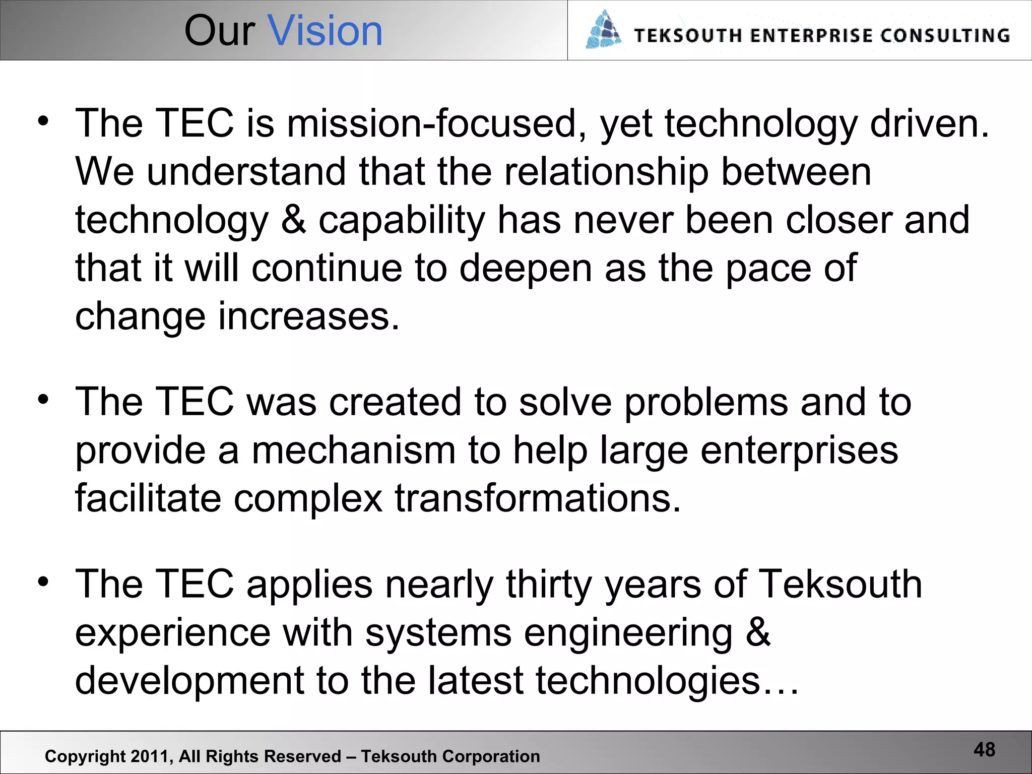 Our  Vision Copyright 2011, All Rights Reserved – Teksouth Corporation The TEC is mission-focused, yet technology driven. We understand that the relationship between technology & capability has never been closer and that it will continue to deepen as the pace of change increases. The TEC was created to solve problems and to provide a mechanism to help large enterprises facilitate complex transformations.  The TEC applies nearly thirty years of Teksouth experience with systems engineering & development to the latest technologies… 
