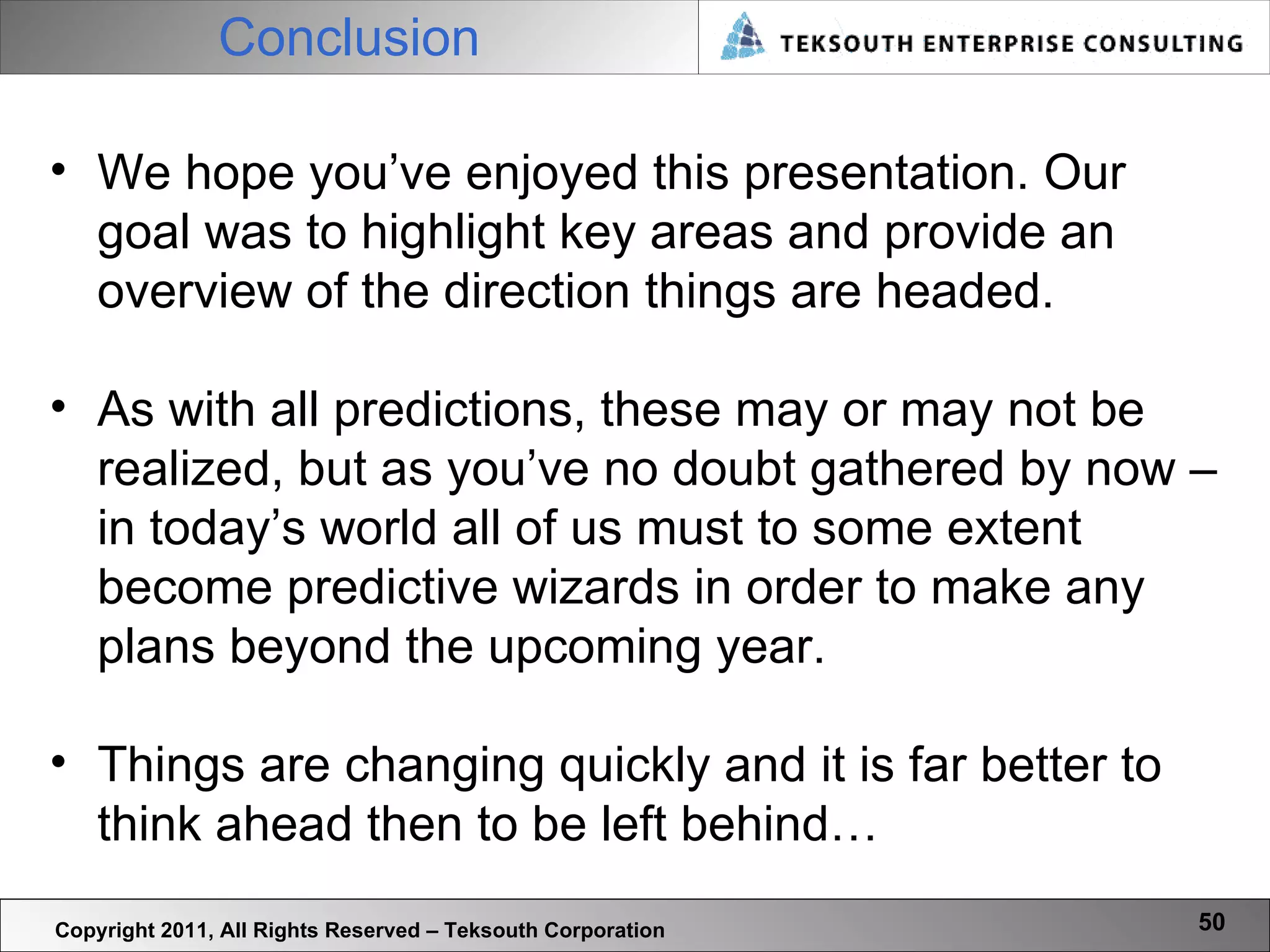 Conclusion Copyright 2011, All Rights Reserved – Teksouth Corporation We hope you’ve enjoyed this presentation. Our goal was to highlight key areas and provide an overview of the direction things are headed.  As with all predictions, these may or may not be realized, but as you’ve no doubt gathered by now – in today’s world all of us must to some extent become predictive wizards in order to make any plans beyond the upcoming year.  Things are changing quickly and it is far better to think ahead then to be left behind… 