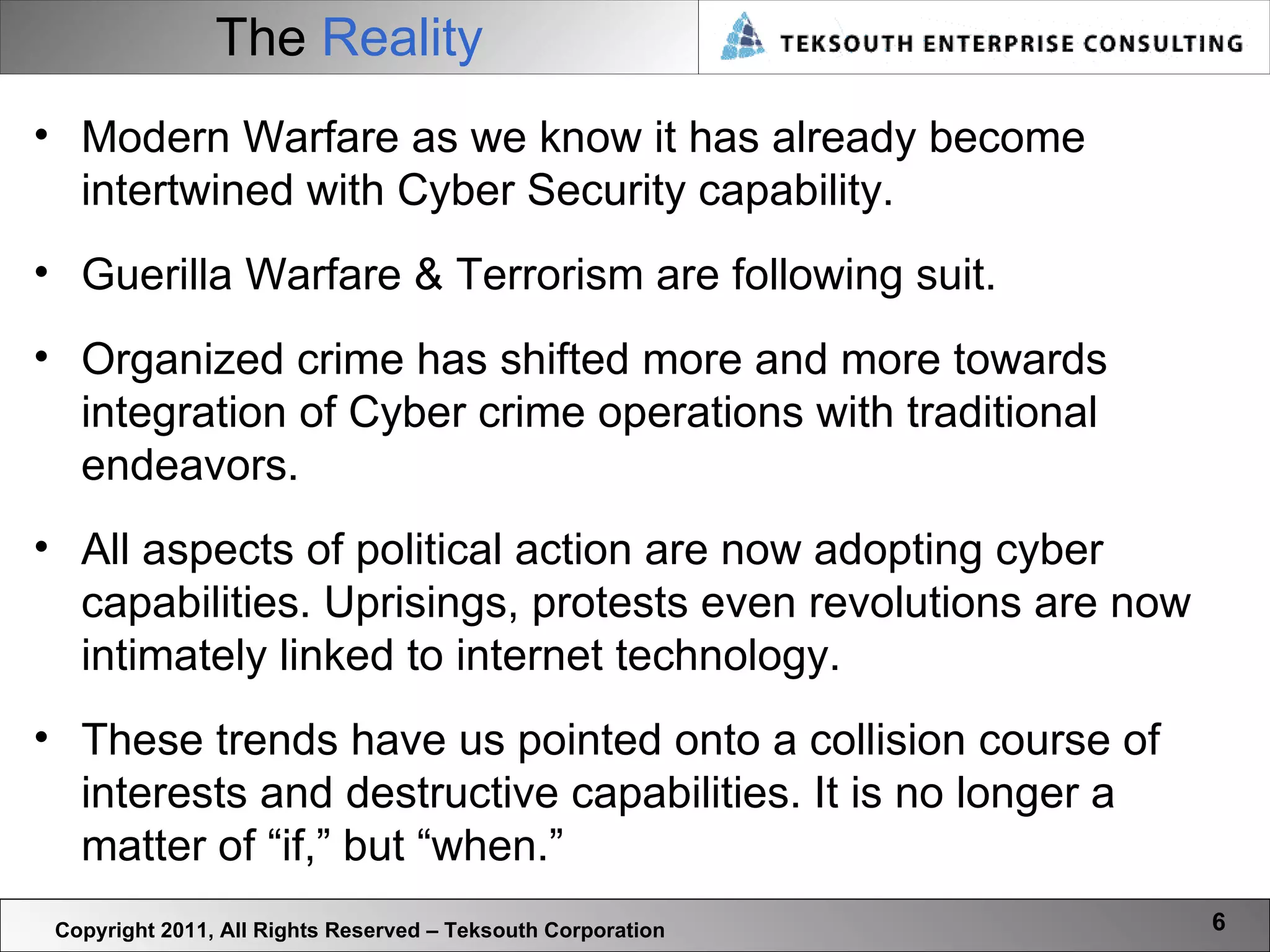 The  Reality Copyright 2011, All Rights Reserved – Teksouth Corporation Modern Warfare as we know it has already become intertwined with Cyber Security capability.  Guerilla Warfare & Terrorism are following suit.  Organized crime has shifted more and more towards integration of Cyber crime operations with traditional endeavors.  All aspects of political action are now adopting cyber capabilities. Uprisings, protests even revolutions are now intimately linked to internet technology. These trends have us pointed onto a collision course of interests and destructive capabilities. It is no longer a matter of “if,” but “when.” 
