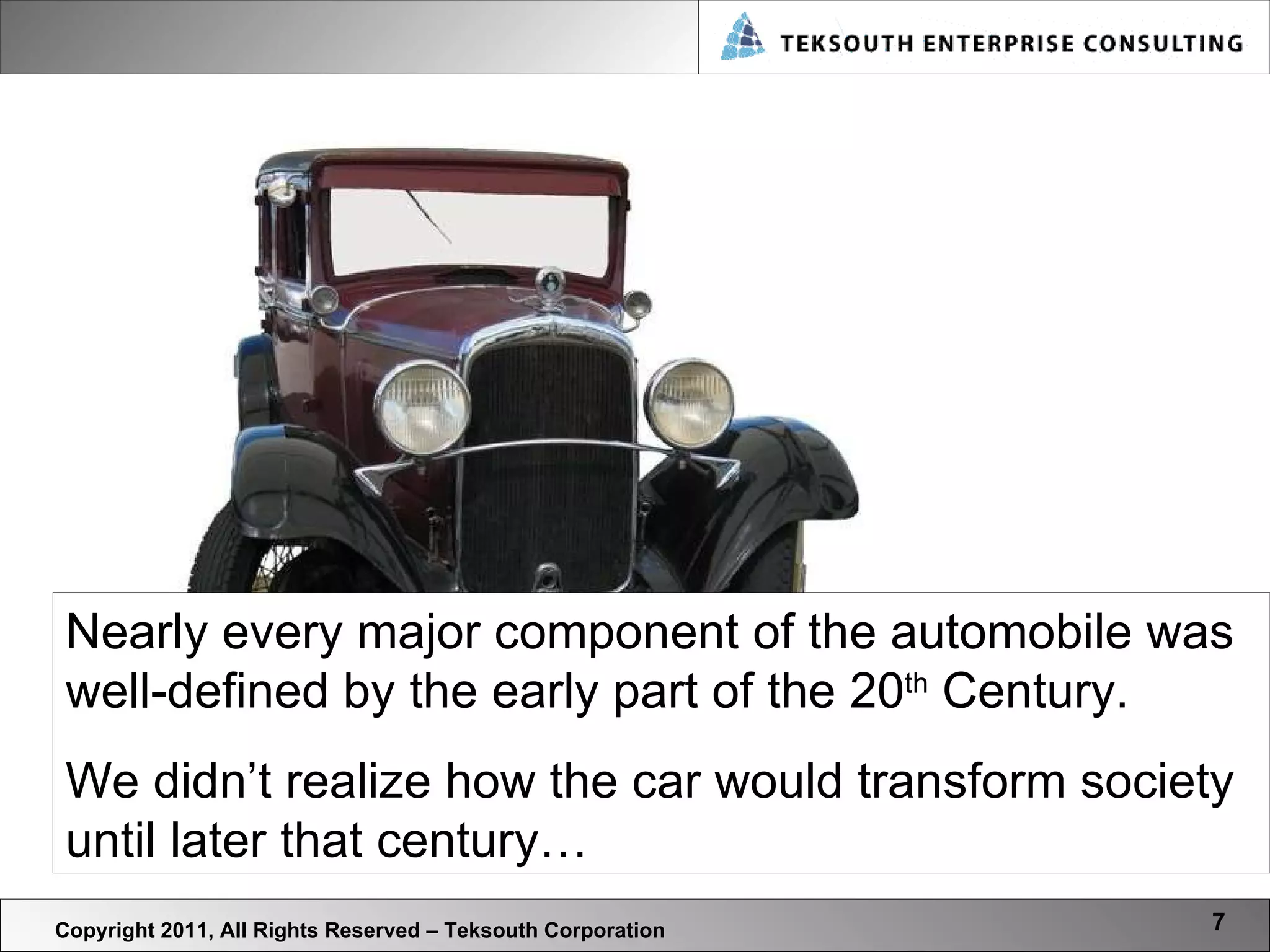 Copyright 2011, All Rights Reserved – Teksouth Corporation Nearly every major component of the automobile was well-defined by the early part of the 20 th  Century.  We didn’t realize how the car would transform society until later that century… 