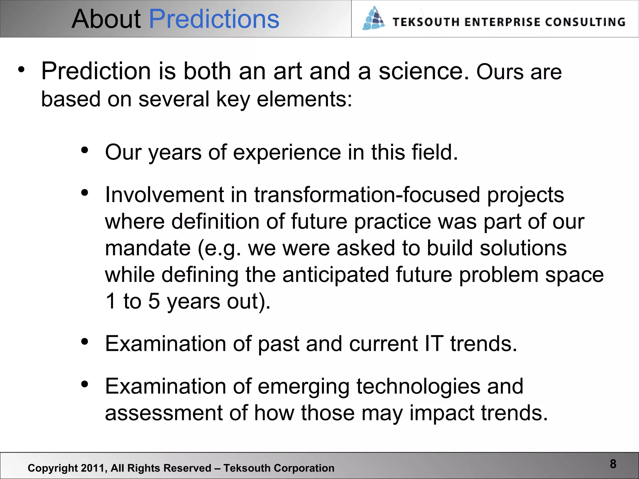 About  Predictions Copyright 2011, All Rights Reserved – Teksouth Corporation Prediction is both an art and a science.  Ours are based on several key elements: Our years of experience in this field. Involvement in transformation-focused projects where definition of future practice was part of our mandate (e.g. we were asked to build solutions while defining the anticipated future problem space 1 to 5 years out). Examination of past and current IT trends. Examination of emerging technologies and assessment of how those may impact trends.  
