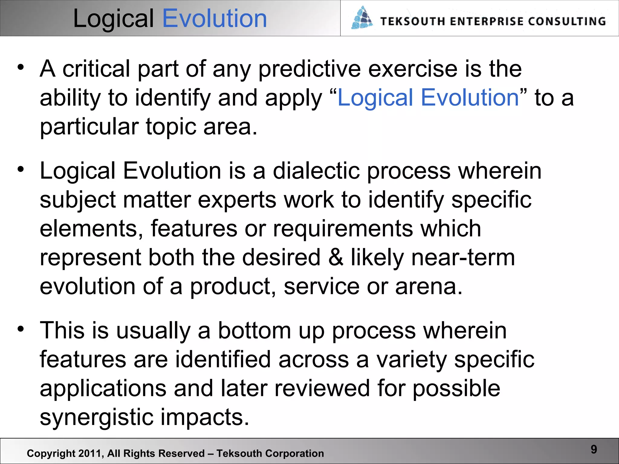 Logical  Evolution Copyright 2011, All Rights Reserved – Teksouth Corporation A critical part of any predictive exercise is the ability to identify and apply “ Logical Evolution ” to a particular topic area.  Logical Evolution is a dialectic process wherein subject matter experts work to identify specific elements, features or requirements which represent both the desired & likely near-term evolution of a product, service or arena.  This is usually a bottom up process wherein features are identified across a variety specific applications and later reviewed for possible synergistic impacts.  