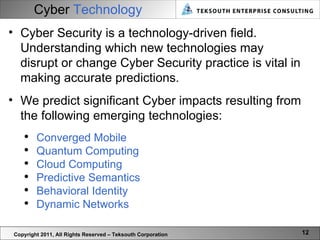 Cyber  Technology Copyright 2011, All Rights Reserved – Teksouth Corporation Cyber Security is a technology-driven field. Understanding which new technologies may disrupt or change Cyber Security practice is vital in making accurate predictions.  We predict significant Cyber impacts resulting from the following emerging technologies:  Converged Mobile Quantum Computing Cloud Computing Predictive Semantics Behavioral Identity Dynamic Networks 