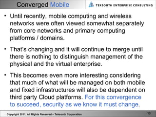 Converged  Mobile Copyright 2011, All Rights Reserved – Teksouth Corporation Until recently, mobile computing and wireless networks were often viewed somewhat separately from core networks and primary computing platforms / domains.  That’s changing and it will continue to merge until there is nothing to distinguish management of the physical and the virtual enterprise.  This becomes even more interesting considering that much of what will be managed on both mobile and fixed infrastructures will also be dependent on third party Cloud platforms.  For this convergence to succeed, security as we know it must change .  