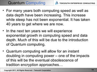 Quantum  Computing Copyright 2011, All Rights Reserved – Teksouth Corporation For many years both computing speed as well as data depth have been increasing. This increase while steep has not been exponential. It has taken 40 years to get where we are now.  In the next ten years we will experience exponential growth in computing speed and data depth. Much of this will be due to the introduction of Quantum computing.  Quantum computing will allow for an instant doubling in computing power – one of the impacts of this will be the eventual obsolescence of tradition encryption approaches… 