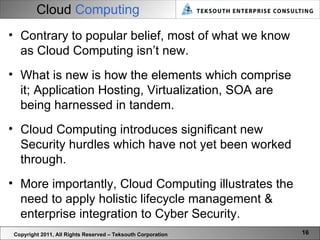 Cloud   Computing Copyright 2011, All Rights Reserved – Teksouth Corporation Contrary to popular belief, most of what we know as Cloud Computing isn’t new. What is new is how the elements which comprise it; Application Hosting, Virtualization, SOA are being harnessed in tandem.  Cloud Computing introduces significant new Security hurdles which have not yet been worked through.  More importantly, Cloud Computing illustrates the need to apply holistic lifecycle management & enterprise integration to Cyber Security. 