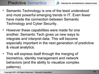 Predictive  Semantics Copyright 2011, All Rights Reserved – Teksouth Corporation Semantic Technology is one of the least understood and most powerful emerging trends in IT. Even fewer have made the connection between Semantic Technology and Cyber Security.  However these capabilities were made for one another. Semantic Tech gives us new ways to integrate and interpret data. This will become especially important in the next generation of predictive & visual analytics.  This will express itself through the merging of biometrics, identity management and network behaviors (and the ability to visualize complex patterns).   