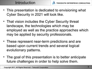 Introduction This presentation is dedicated to envisioning what Cyber Security in 2021 will look like.  That vision includes the Cyber Security threat landscape, the technologies which may be employed as well as the practice approaches which may be applied by security professionals.  These represent near-term predictions and are based upon current trends and several logical evolutionary patterns.  The goal of this presentation is to better anticipate future challenges in order to help solve them.  Copyright 2011, All Rights Reserved – Teksouth Corporation 