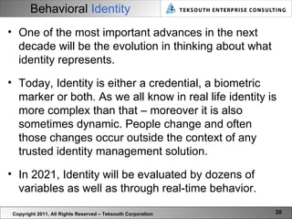 Behavioral  Identity Copyright 2011, All Rights Reserved – Teksouth Corporation One of the most important advances in the next decade will be the evolution in thinking about what identity represents.  Today, Identity is either a credential, a biometric marker or both. As we all know in real life identity is more complex than that – moreover it is also sometimes dynamic. People change and often those changes occur outside the context of any trusted identity management solution.  In 2021, Identity will be evaluated by dozens of variables as well as through real-time behavior.  
