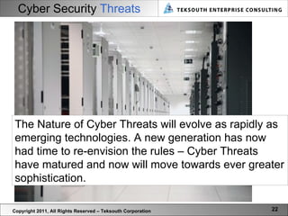 Cyber Security  Threats Copyright 2011, All Rights Reserved – Teksouth Corporation The Nature of Cyber Threats will evolve as rapidly as emerging technologies. A new generation has now had time to re-envision the rules – Cyber Threats have matured and now will move towards ever greater sophistication.  