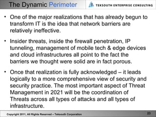 The Dynamic   Perimeter Copyright 2011, All Rights Reserved – Teksouth Corporation One of the major realizations that has already begun to transform IT is the idea that network barriers are relatively ineffective. Insider threats, inside the firewall penetration, IP tunneling, management of mobile tech & edge devices and cloud infrastructures all point to the fact the barriers we thought were solid are in fact porous.  Once that realization is fully acknowledged – it leads logically to a more comprehensive view of security and security practice. The most important aspect of Threat Management in 2021 will be the coordination of Threats across all types of attacks and all types of infrastructure.  