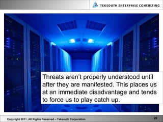 Copyright 2011, All Rights Reserved – Teksouth Corporation Threats aren’t properly understood until after they are manifested. This places us at an immediate disadvantage and tends to force us to play catch up. 