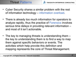 Threat   Patterns Copyright 2011, All Rights Reserved – Teksouth Corporation Cyber Security shares a similar problem with the rest of information technology –  information overload .  There is already too much information for operators to analyze rapidly, thus the practice of  Forensics  involves serious time delays in providing relevant information – and most of it isn’t actionable.  The key to managing threats is understanding them – the key to understanding them is to find a way to map them against specific behaviors or events. The activities which help provide this definition and mapping represents the core of Threat Management.  
