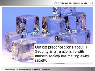 Copyright 2011, All Rights Reserved – Teksouth Corporation Our old preconceptions about IT Security & its relationship with modern society are melting away rapidly…  