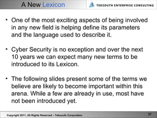 A New   Lexicon Copyright 2011, All Rights Reserved – Teksouth Corporation One of the most exciting aspects of being involved in any new field is helping define its parameters and the language used to describe it.  Cyber Security is no exception and over the next 10 years we can expect many new terms to be introduced to its Lexicon.  The following slides present some of the terms we believe are likely to become important within this arena. While a few are already in use, most have not been introduced yet.  