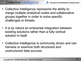 Collective   Intelligence Copyright 2011, All Rights Reserved – Teksouth Corporation Collective Intelligence represents the ability to merge multiple analytical nodes and collaborative groups together in order to solve specific challenges or threats.  It is by nature an enterprise integration between existing solutions rather than a fully vertical solution in itself.  Collective Intelligence is community driven and can harness or examine both structured and unstructured data sources.  