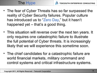 The  Hype Copyright 2011, All Rights Reserved – Teksouth Corporation The fear of Cyber Threats has so far surpassed the reality of Cyber Security failures. Popular culture has introduced us to “ Zero Day ,” but it hasn’t happened yet – that’s a good thing. This situation will reverse over the next ten years. It only requires one catastrophic failure to illustrate the full potential of Cyber threats. It is increasingly likely that we will experience this sometime soon.  The chief candidates for a catastrophic failure are world financial markets, military command and control systems and critical infrastructure systems.  