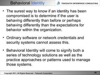 Behavioral   Identity Copyright 2011, All Rights Reserved – Teksouth Corporation The surest way to know if an identity has been compromised is to determine if the user is behaving differently than before or perhaps behaving differently than the expectations for behavior within the organization.  Ordinary software or network credentials and security systems cannot assess this.  Behavioral Identity will come to signify both a series of technology solutions as well as the practice approaches or patterns used to manage those systems.  