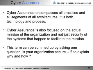 Cyber   Assurance Copyright 2011, All Rights Reserved – Teksouth Corporation Cyber Assurance encompasses all practices and all segments of all architectures. It is both technology and process.  Cyber Assurance is also focused on the actual mission of the organization and not just security of the systems that happen to facilitate the mission.  This term can be summed up by asking one question; is your organization secure – if so explain why and how ? 