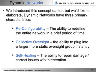 Dynamic   Networks Copyright 2011, All Rights Reserved – Teksouth Corporation We introduced this concept earlier, but we’d like to elaborate, Dynamic Networks have three primary characteristics: Re-Configurability  – The ability to redefine the entire network in a brief period of time. Collective Oversight  – the ability to plug into a larger more static oversight group instantly. Self-Healing  – The ability to repair damage / correct issues w/o intervention.  