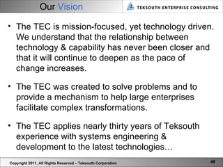 Our  Vision Copyright 2011, All Rights Reserved – Teksouth Corporation The TEC is mission-focused, yet technology driven. We understand that the relationship between technology & capability has never been closer and that it will continue to deepen as the pace of change increases. The TEC was created to solve problems and to provide a mechanism to help large enterprises facilitate complex transformations.  The TEC applies nearly thirty years of Teksouth experience with systems engineering & development to the latest technologies… 