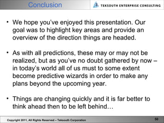 Conclusion Copyright 2011, All Rights Reserved – Teksouth Corporation We hope you’ve enjoyed this presentation. Our goal was to highlight key areas and provide an overview of the direction things are headed.  As with all predictions, these may or may not be realized, but as you’ve no doubt gathered by now – in today’s world all of us must to some extent become predictive wizards in order to make any plans beyond the upcoming year.  Things are changing quickly and it is far better to think ahead then to be left behind… 